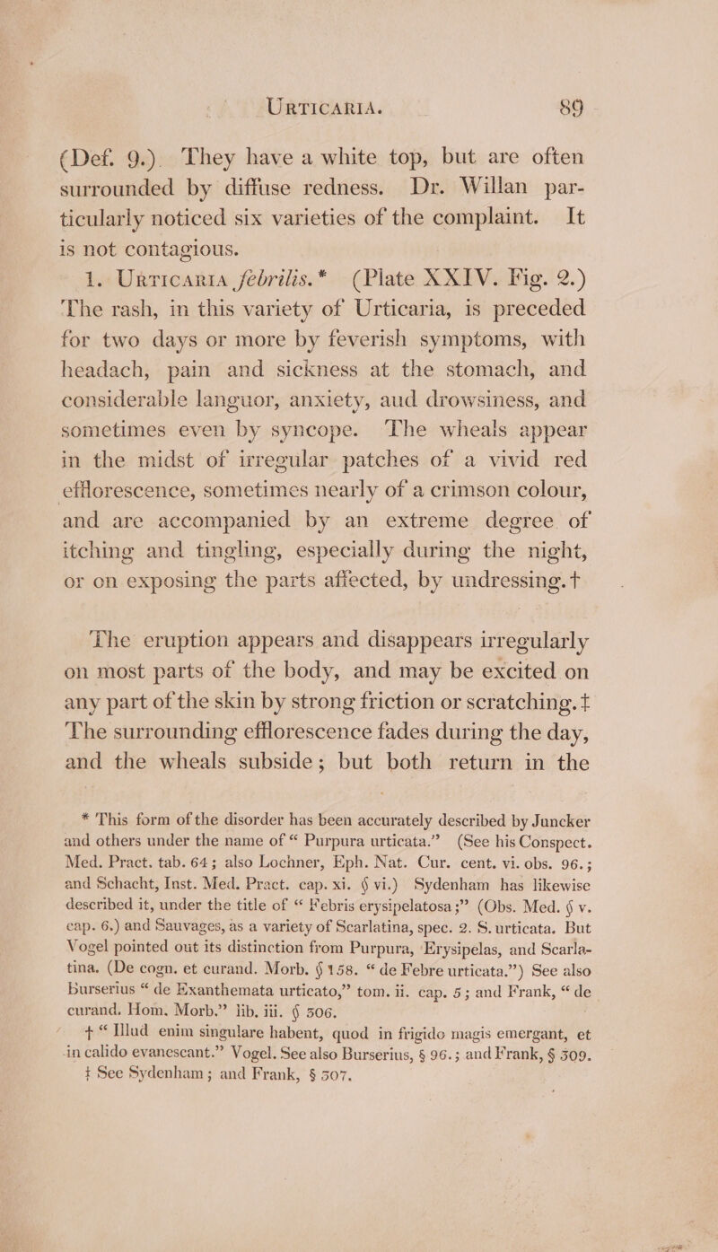 (Def. 9.). They have a white top, but are often surrounded by diffuse redness. Dr. Willan par- ticularly noticed six varieties of the complaint. It is not contagious. 1. Urticaria febrilis.* (Plate XXIV. Fig. 2.) The rash, in this variety of Urticaria, is preceded for two days or more by feverish symptoms, with headach, pain and sickness at the stomach, and considerable languor, anxiety, aud drowsiness, and sometimes even by syncope. The wheals appear in the midst of irregular patches of a vivid red efflorescence, sometimes nearly of a crimson colour, and are accompanied by an extreme degree. of itching and tingling, especially during the night, or on exposing the parts affected, by undressing. t The eruption appears and disappears irregularly on most parts of the body, and may be excited on any part of the skin by strong friction or scratching. ¢ The surrounding efflorescence fades during the day, and the wheals subside; but both return in the * This form of the disorder has been accurately described by Juncker and others under the name of “ Purpura urticata.” (See his Conspect. Med. Pract. tab. 64; also Lochner, Eph. Nat. Cur. cent. vi. obs. 96. ; and Schacht, Inst. Med. Pract. cap. xi. § vi.) Sydenham has likewise described it, under the title of “ ebris erysipelatosa;” (Obs. Med. §v. cap. 6.) and Sauvages, as a variety of Scarlatina, spec. 2. S. urticata. But Vogel pointed out its distinction from Purpura, 'Erysipelas, and Scarla- tina. (De cogn. et curand. Morb. § 158. “de Febre urticata.”) See also burserius “ de Exanthemata urticato,” tom. ii. cap. 5; and Frank, “de curand, Hom. Morb.” lib, iii. § 506. + “ Hllud enim singulare habent, quod in frigido magis emergant, et in calido evanescant.” Vogel. See also Burserius, § 96.; and Frank, § 309. t See Sydenham; and Frank, § 507.