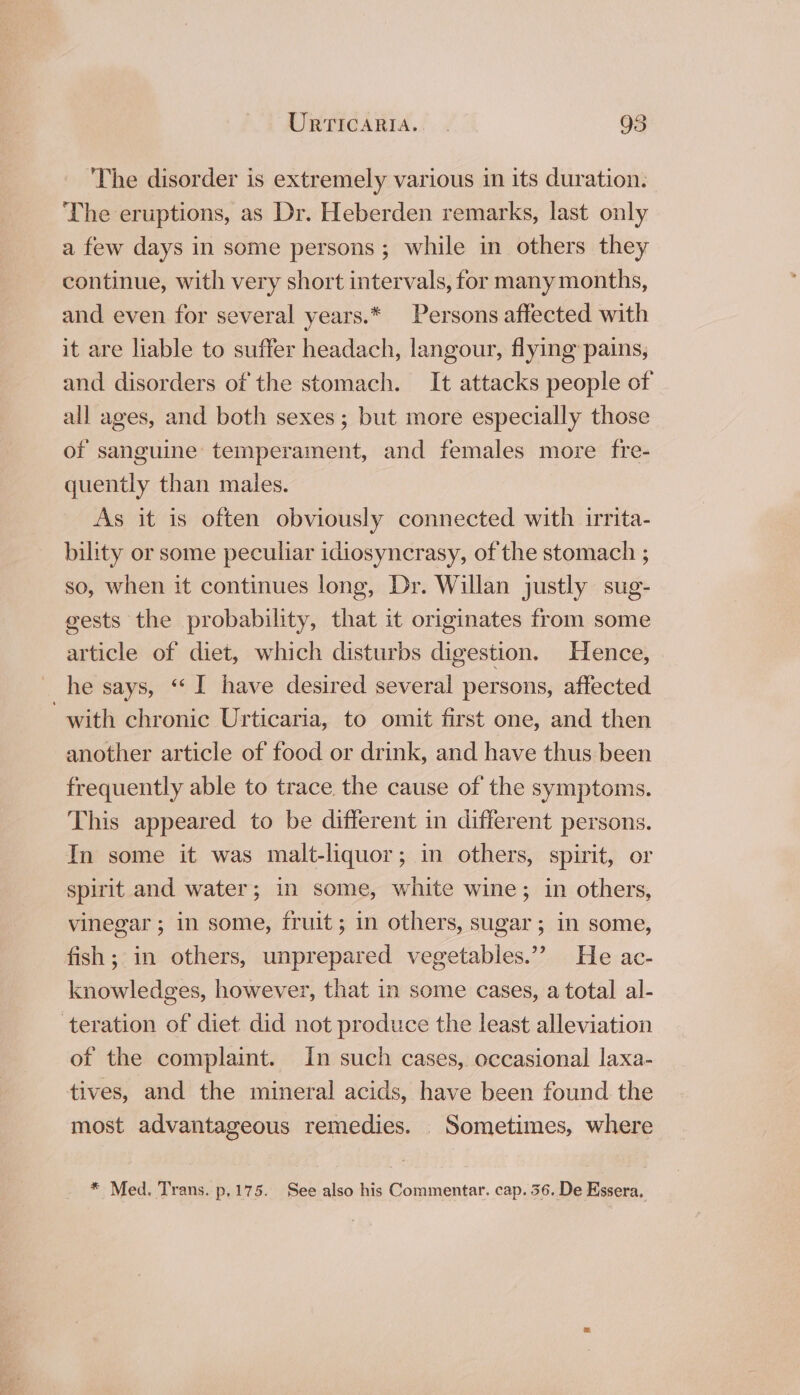 The disorder is extremely various in its duration. The eruptions, as Dr. Heberden remarks, last only a few days in some persons ; while in others they continue, with very short intervals, for many months, and even for several years.* Persons affected with it are liable to suffer headach, langour, flying pains, and disorders of the stomach. It attacks people of all ages, and both sexes; but more especially those of sanguine temperament, and females more fre- quently than maies. As it is often obviously connected with irrita- bility or some peculiar idiosyncrasy, of the stomach ; so, when it continues long, Dr. Willan justly sug- gests the probability, that it originates from some article of diet, which disturbs digestion. Hence, he says, “‘ I have desired several persons, affected with chronic Urticaria, to omit first one, and then another article of food or drink, and have thus been frequently able to trace the cause of the symptoms. This appeared to be different in different persons. In some it was malt-liquor; in others, spirit, or spirit and water; in some, white wine; in others, vinegar; in some, fruit ; in others, sugar; in some, fish ; in others, unprepared vegetables.”? He ac- knowledges, however, that in some cases, a total al- teration of diet did not produce the least alleviation of the complaint. In such cases, occasional laxa- tives, and the mineral acids, have been found the most advantageous remedies. Sometimes, where * Med. Trans. p,175. See also his Commentar. cap. 36. De Essera,