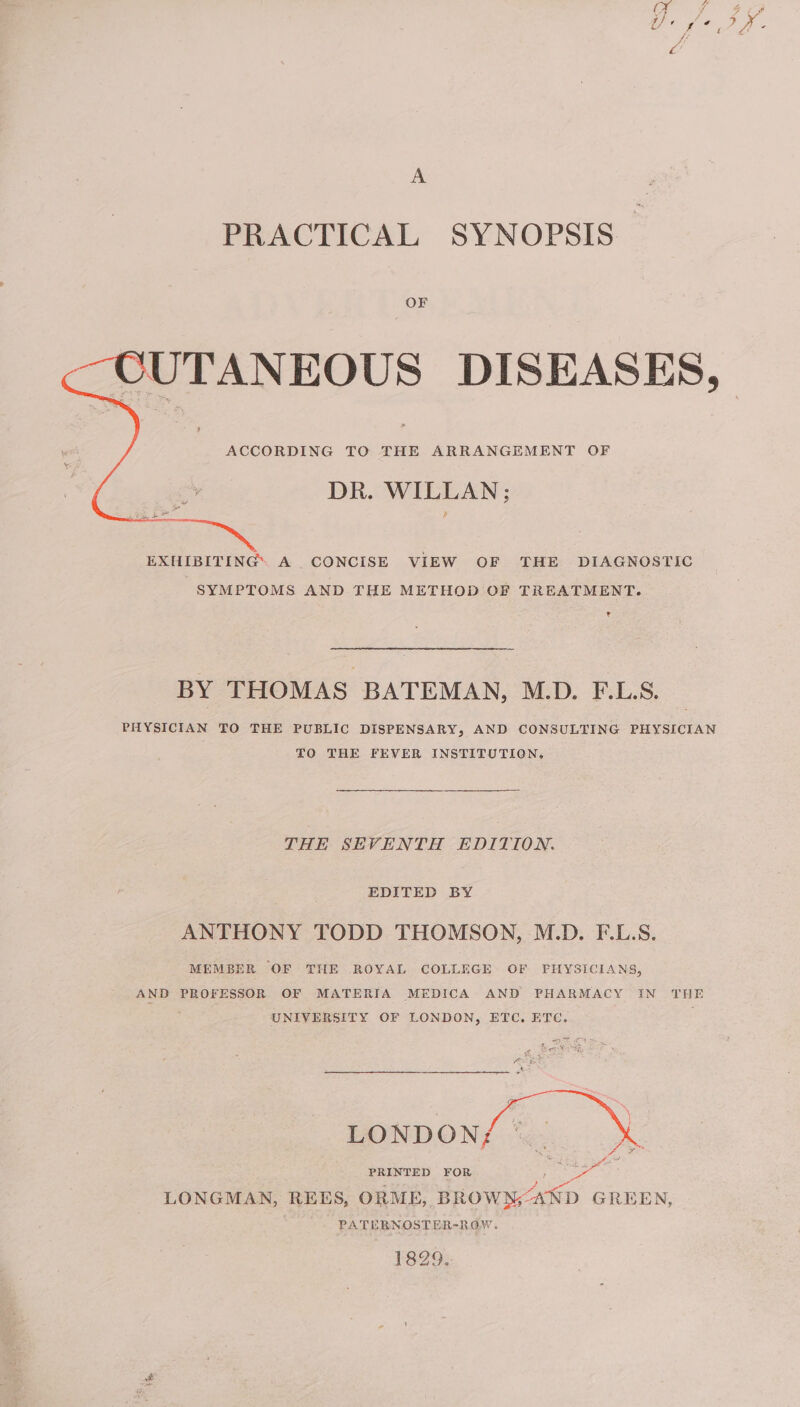 PRACTICAL SYNOPSIS OF ACCORDING TO THE ARRANGEMENT OF DR. WILLAN; EXHIBITING. A CONCISE VIEW OF THE DIAGNOSTIC SYMPTOMS AND THE METHOD OF TREATMENT. r BY THOMAS BATEMAN, M.D. F.L.S. PHYSICIAN TO THE PUBLIC DISPENSARY, AND CONSULTING PHYSICIAN TO THE FEVER INSTITUTION. THE SEVENTH EDITION. EDITED BY ANTHONY TODD THOMSON, M.D. F.L.S. MEMBER OF THE ROYAL COLLEGE OF PHYSICIANS, AND PROFESSOR OF MATERIA MEDICA AND PHARMACY IN THE ; UNIVERSITY OF LONDON, ETC. ETC. LONDON; PRINTED FOR tao ae LONGMAN, REES, ORME, BROWN;AND GREEN, PATE BNOSTER-RGW. 1829. ‘ the