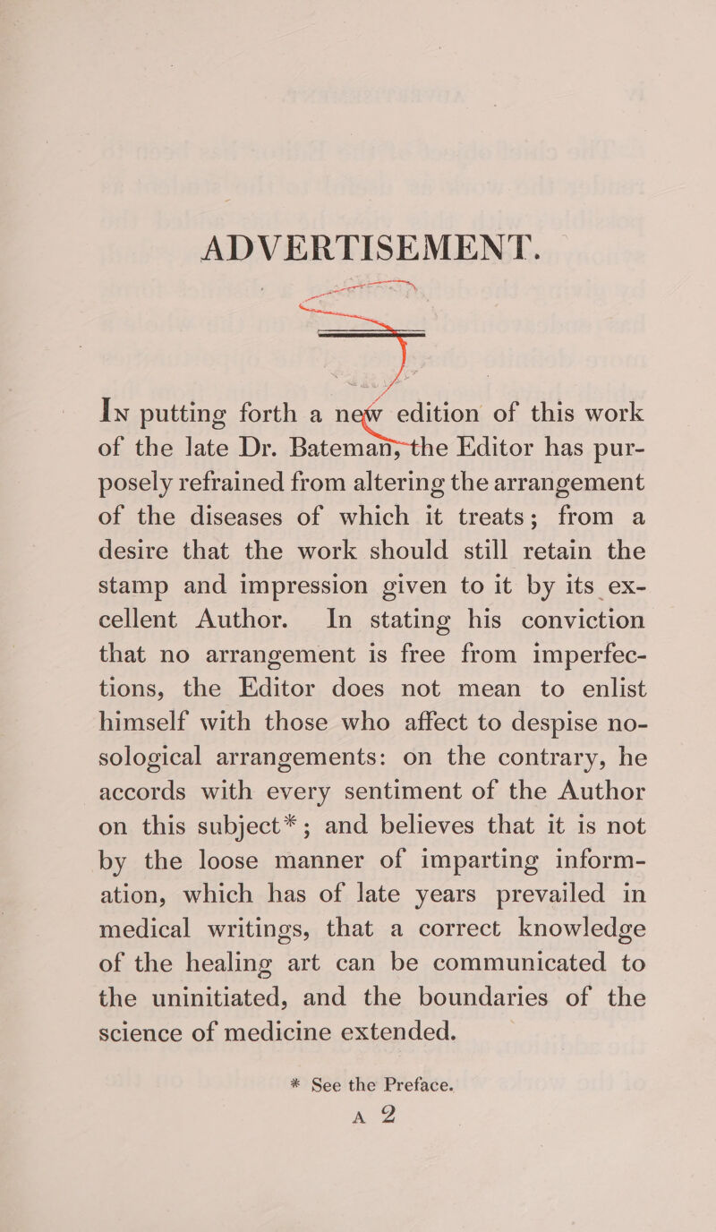 Iw putting forth a new edition of this work of the late Dr. Bateman, the Editor has pur- posely refrained from altering the arrangement of the diseases of which it treats; from a desire that the work should still retain the stamp and impression given to it by its ex- cellent Author. In stating his conviction that no arrangement is free from imperfec- tions, the Editor does not mean to enlist himself with those who affect to despise no- sological arrangements: on the contrary, he accords with every sentiment of the Author on this subject*; and believes that it is not by the loose manner of imparting inform- ation, which has of late years prevailed in medical writings, that a correct knowledge of the healing art can be communicated to the uninitiated, and the boundaries of the science of medicine extended. * See the Preface. ae