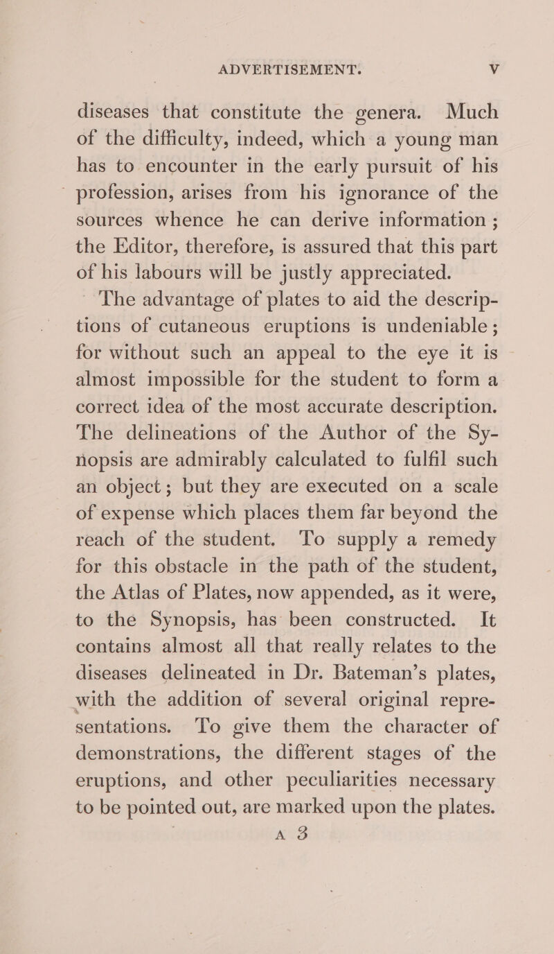 diseases that constitute the genera. Much of the difficulty, indeed, which a young man has to encounter in the early pursuit of his - profession, arises from his ignorance of the sources whence he can derive information ; the Editor, therefore, is assured that this part of his labours will be justly appreciated. The advantage of plates to aid the descrip- tions of cutaneous eruptions is undeniable ; for without such an appeal to the eye it is almost impossible for the student to form a correct idea of the most accurate description. The delineations of the Author of the Sy- nopsis are admirably calculated to fulfil such an object; but they are executed on a scale of expense which places them far beyond the reach of the student. To supply a remedy for this obstacle in the path of the student, the Atlas of Plates, now appended, as it were, to the Synopsis, has been constructed. It contains almost all that really relates to the diseases delineated in Dr. Bateman’s plates, with the addition of several original repre- sentations. ‘To give them the character of demonstrations, the different stages of the eruptions, and other peculiarities necessary to be pointed out, are marked upon the plates. | KD