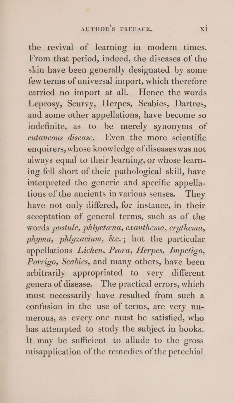 the revival of learning in modern times. From that period, indeed, the diseases of the skin have been generally designated by some few terms of universal import, which therefore carried no import at all. Hence the words Leprosy, Scurvy, Herpes, Scabies, Dartres, and some other appellations, have become so indefinite, as to be merely synonyms of cutaneous disease. Even the more scientific enquirers, whose knowledge of diseases was not always equal to their learning, or whose learn- ing fell short of their pathological skill, have interpreted the generic and specific appella- tions of the ancients in various senses. They have not only differed, for instance, in their acceptation of general terms, such as of the words pustule, phlyctena, exanthema, erythema, phyma, phlyzacium, &amp;c.; but the particular appellations Lichen, Psora, Herpes, Impetigo, Porrigo, Scabies, and many others, have been arbitrarily appropriated to very different genera of disease. ‘The practical errors, which must necessarily have resulted from such a confusion in the use of terms, are very nu- merous, as every one must be satisfied, who has attempted to study the subject in books. It may be sufficient to allude to the gross misapplication of the remedies of the petechial