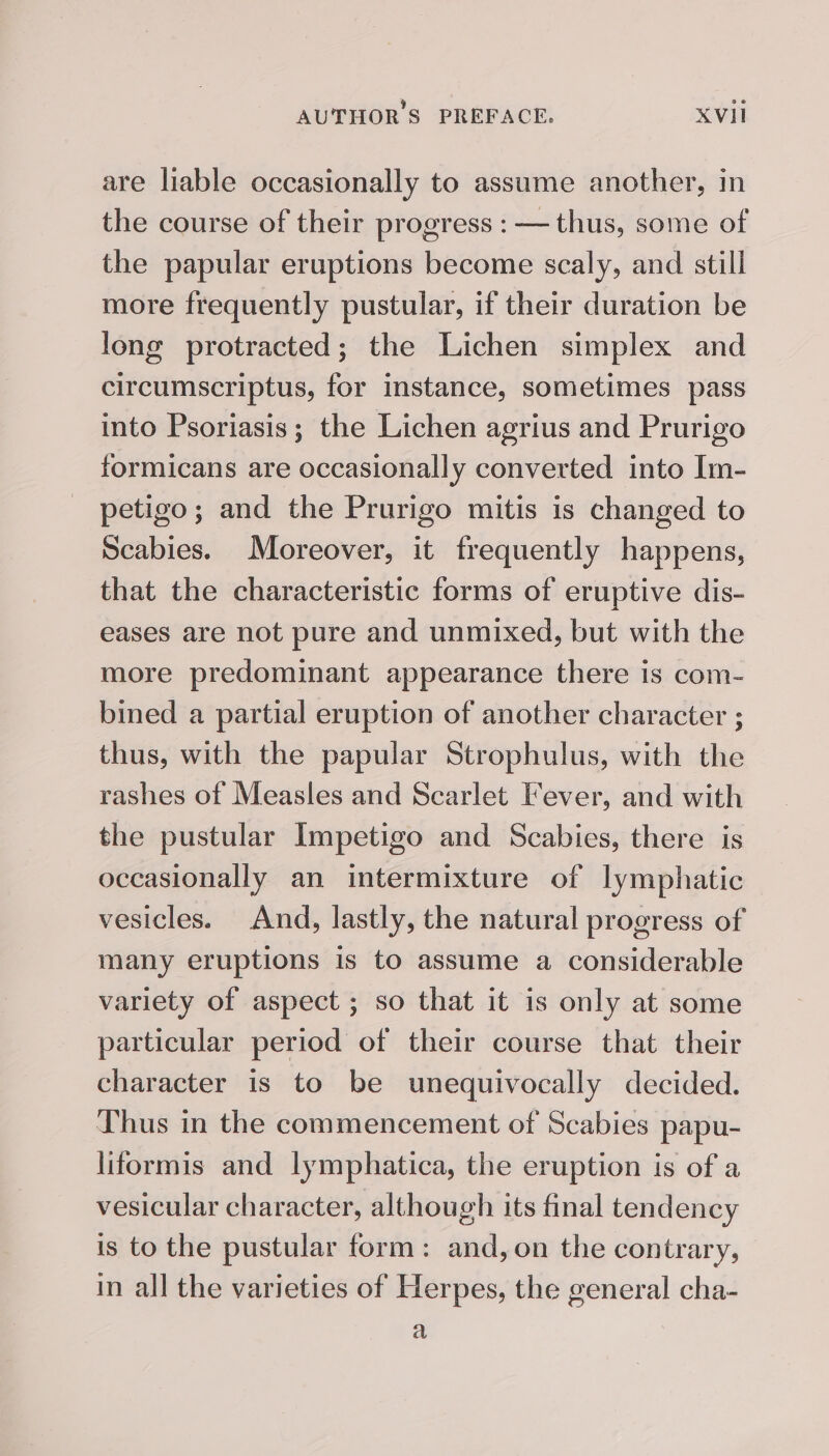 are liable occasionally to assume another, in the course of their progress : — thus, some of the papular eruptions become scaly, and still more frequently pustular, if their duration be long protracted; the Lichen simplex and circumscriptus, for instance, sometimes pass into Psoriasis; the Lichen agrius and Prurigo formicans are occasionally converted into Im- petigo; and the Prurigo mitis is changed to Scabies. Moreover, it frequently happens, that the characteristic forms of eruptive dis- eases are not pure and unmixed, but with the more predominant appearance there is com- bined a partial eruption of another character ; thus, with the papular Strophulus, with the rashes of Measles and Scarlet Fever, and with the pustular Impetigo and Scabies, there is occasionally an intermixture of lymphatic vesicles. And, lastly, the natural progress of many eruptions is to assume a considerable variety of aspect ; so that it is only at some particular period of their course that their character is to be unequivocally decided. Thus in the commencement of Scabies papu- liformis and lymphatica, the eruption is of a vesicular character, although its final tendency is to the pustular form: and, on the contrary, in all the varieties of Herpes, the general cha- a