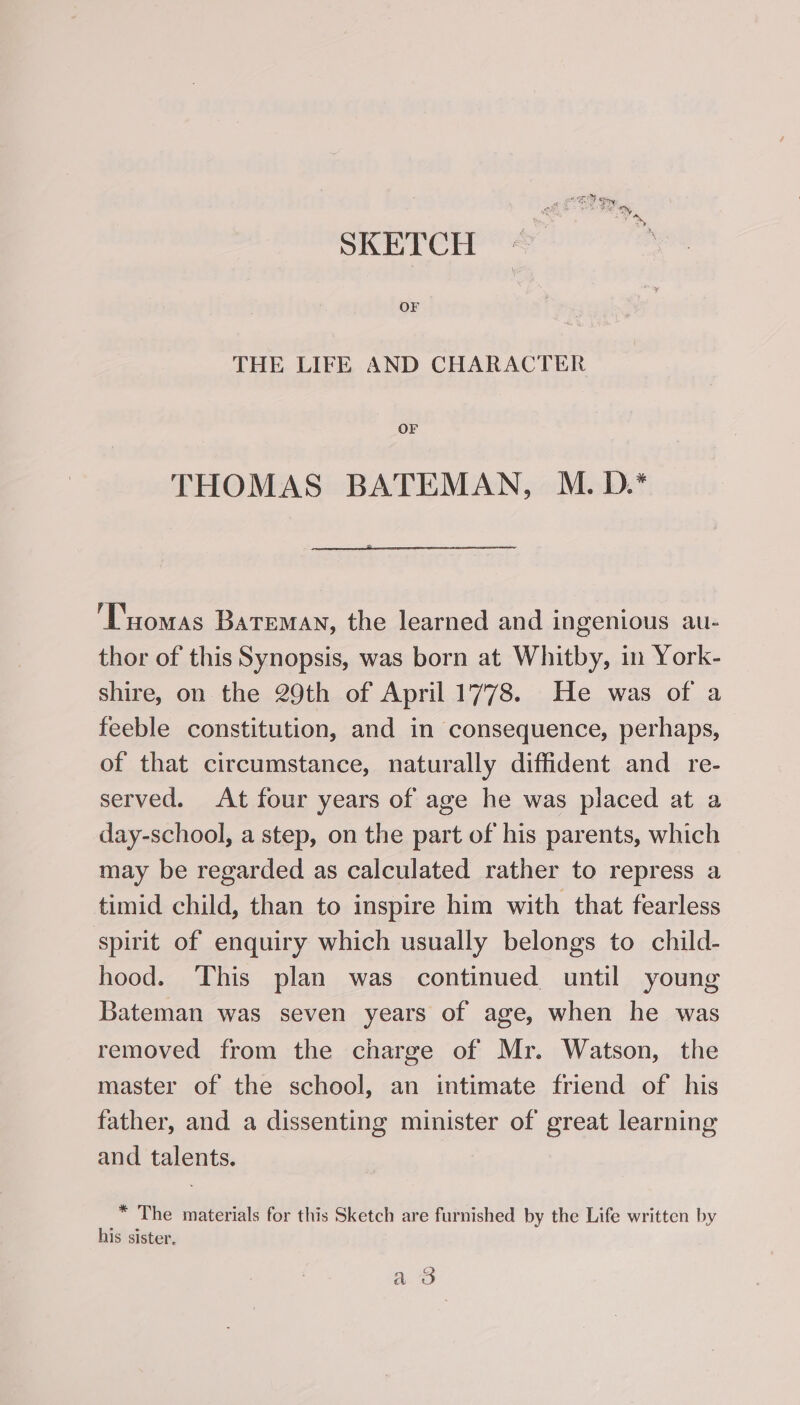 SKETCH OF THE LIFE AND CHARACTER OF THOMAS BATEMAN, M. D.* ‘Tuomas Bateman, the learned and ingenious au- thor of this Synopsis, was born at Whitby, in York- shire, on the 29th of April 1778. He was of a feeble constitution, and in consequence, perhaps, of that circumstance, naturally diffident and re- served. At four years of age he was placed at a day-school, a step, on the part of his parents, which may be regarded as calculated rather to repress a timid child, than to inspire him with that fearless spirit of enquiry which usually belongs to child- hood. This plan was continued until young Bateman was seven years of age, when he was removed from the charge of Mr. Watson, the master of the school, an intimate friend of his father, and a dissenting minister of great learning and talents. * The materials for this Sketch are furnished by the Life written by his sister. 406