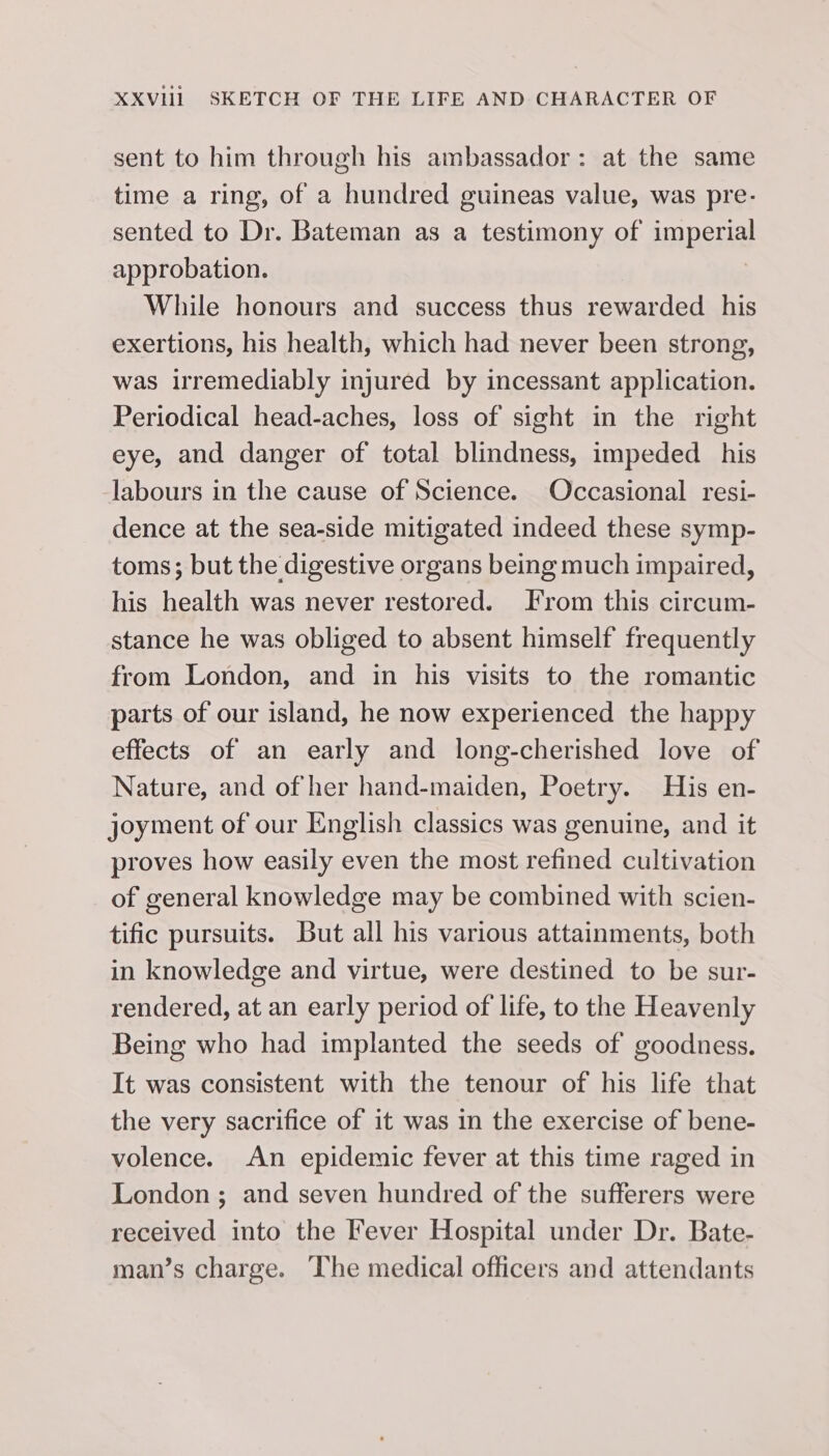 sent to him through his ambassador: at the same time a ring, of a hundred guineas value, was pre- sented to Dr. Bateman as a testimony of imperial approbation. While honours and success thus rewarded his exertions, his health, which had never been strong, was irremediably injured by incessant application. Periodical head-aches, loss of sight in the right eye, and danger of total blindness, impeded his labours in the cause of Science. Occasional resi- dence at the sea-side mitigated indeed these symp- toms; but the digestive organs being much impaired, his health was never restored. From this circum- stance he was obliged to absent himself frequently from London, and in his visits to the romantic parts of our island, he now experienced the happy effects of an early and long-cherished love of Nature, and of her hand-maiden, Poetry. His en- joyment of our English classics was genuine, and it proves how easily even the most refined cultivation of general knowledge may be combined with scien- tific pursuits. But all his various attainments, both in knowledge and virtue, were destined to be sur- rendered, at an early period of life, to the Heavenly Being who had implanted the seeds of goodness. It was consistent with the tenour of his life that the very sacrifice of it was in the exercise of bene- volence. An epidemic fever at this time raged in London ; and seven hundred of the sufferers were received into the Fever Hospital under Dr. Bate- man’s charge. The medical officers and attendants