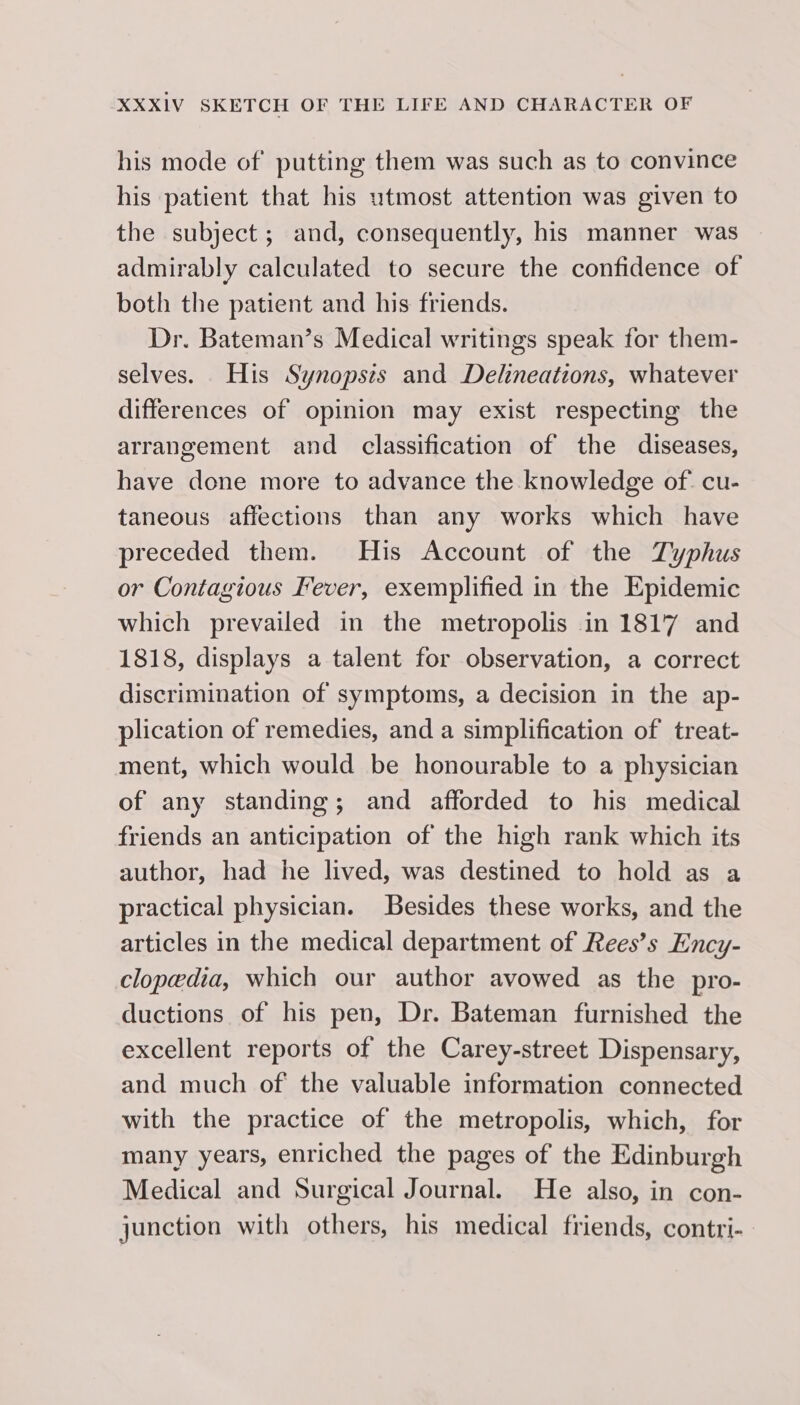 his mode of putting them was such as to convince his patient that his utmost attention was given to the subject; and, consequently, his manner was admirably calculated to secure the confidence of both the patient and his friends. Dr. Bateman’s Medical writings speak for them- selves. His Synopsis and Delineations, whatever differences of opinion may exist respecting the arrangement and classification of the diseases, have done more to advance the knowledge of cu- taneous affections than any works which have preceded them. His Account of the Typhus or Contagious Fever, exemplified in the Epidemic which prevailed in the metropolis in 1817 and 1818, displays a talent for observation, a correct discrimination of symptoms, a decision in the ap- plication of remedies, and a simplification of treat- ment, which would be honourable to a physician of any standing; and afforded to his medical friends an anticipation of the high rank which its author, had he lived, was destined to hold as a practical physician. Besides these works, and the articles in the medical department of Rees’s Ency- clopedia, which our author avowed as the pro- ductions of his pen, Dr. Bateman furnished the excellent reports of the Carey-street Dispensary, and much of the valuable information connected with the practice of the metropolis, which, for many years, enriched the pages of the Edinburgh Medical and Surgical Journal. He also, in con- junction with others, his medical friends, contri-