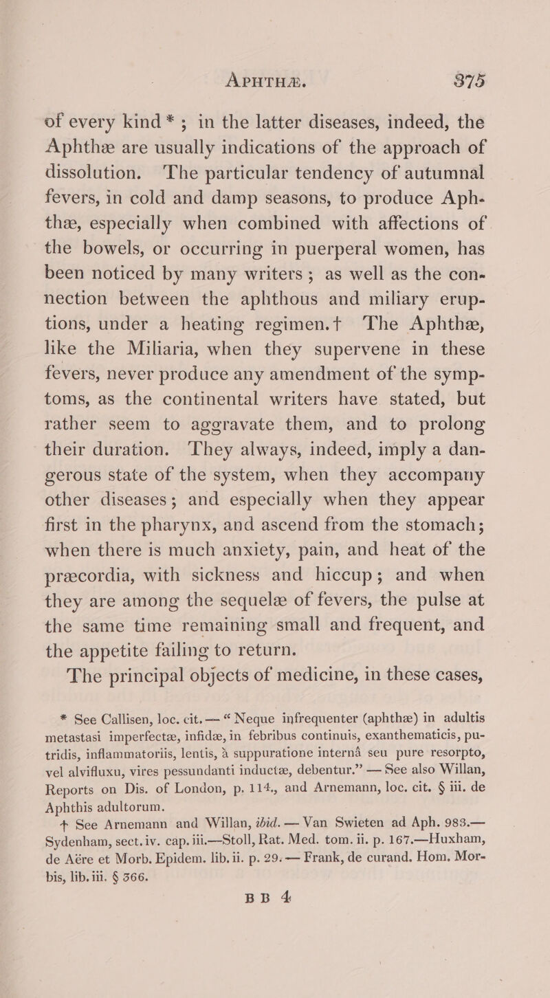 of every kind *; in the latter diseases, indeed, the Aphthe are usually indications of the approach of dissolution. ‘The particular tendency of autumnal fevers, in cold and damp seasons, to produce Aph- the, especially when combined with affections of the bowels, or occurring in puerperal women, has been noticed by many writers ; as well as the con- nection between the aphthous and miliary erup- tions, under a heating regimen.t The Aphthe, like the Miliaria, when they supervene in these fevers, never produce any amendment of the symp- toms, as the continental writers have stated, but rather seem to aggravate them, and to prolong their duration. ‘They always, indeed, imply a dan- gerous state of the system, when they accompany other diseases; and especially when they appear first in the pharynx, and ascend from the stomach; when there is much anxiety, pain, and heat of the preecordia, with sickness and hiccup; and when they are among the sequelee of fevers, the pulse at the same time remaining small and frequent, and the appetite failing to return. The principal objects of medicine, in these cases, * See Callisen, loc. cit. — “ Neque infrequenter (aphthe) in adultis metastasi imperfecta, infide, in febribus continuis, exanthematicis, pu- tridis, inflammatoriis, lentis, 4 suppuratione interna seu pure resorpto, vel alvifluxu, vires pessundanti inductee, debentur.” — See also Willan, Reports on Dis. of London, p. 114., and Arnemann, loc. cit. § iil. de Aphthis adultorum. + See Arnemann and Willan, ibid.— Van Swieten ad Aph. 983.— Sydenham, sect. iv. cap. iii—Stoll, Rat. Med. tom. ii. p. 167.—Huxham, de Aére et Morb. Epidem. lib. ii. p. 29. — Frank, de curand. Hom. Mor- bis, lib. 11. § 566.