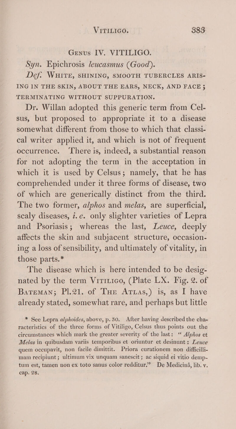 Genus IV. VITILIGO. Syn. Epichrosis leucasmus (Good). Def: WHITE, SHINING, SMOOTH TUBERCLES ARIS- ING IN THE SKIN, ABOUT THE EARS, NECK, AND FACE 3 TERMINATING WITHOUT SUPPURATION. Dr. Willan adopted this generic term from Cel- sus, but proposed to appropriate it to a disease somewhat different from those to which that classi- cal writer applied it, and which is not of frequent occurrence. ‘There is, indeed, a substantial reason for not adopting the term in the acceptation in which it is used by Celsus; namely, that he has comprehended under it three forms of disease, two of which are generically distinct from the third. The two former, alphos and melas, are superficial, scaly diseases, z.e. only slighter varieties of Lepra and Psoriasis; whereas the last, Leuce, deeply affects the skin and subjacent structure, occasion- ing a loss of sensibility, and ultimately of vitality, in those parts. * The disease which is here intended to be desig- nated by the term Virruico, (Plate LX. Fig. 2. of Bateman; P1.21. of THe Arttas,) is, as I have already stated, somewhat rare, and perhaps but little * See Lepra alphoides, above, p.30. After having described the cha- racteristics of the three forms of Vitiligo, Celsus thus points out the circumstances which mark the greater severity of the last: ‘ Alphos et Melas in quibusdam variis temporibus et oriuntur et desinunt : Leuce quem occupavit, non facile dimittit. Priora curationem non difficilli- mam recipiunt ; ultimum vix unquam sanescit ; ac siquid ei vitio demp- tum est, tamen non ex toto sanus color redditur.’ De Medicina, lib. v. cap. 28.