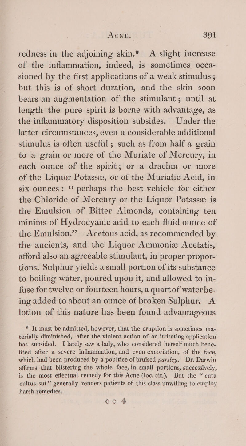 redness in the adjoining skin.* A slight increase of the inflammation, indeed, is sometimes occa- sioned by the first applications of a weak stimulus ; but this is of short duration, and the skin soon bears an augmentation of the stimulant; until at length the pure spirit is borne with advantage, as the inflammatory disposition subsides. Under the latter circumstances, even a considerable additional stimulus is often useful; such as from half a grain to a grain or more of the Muriate of Mercury, in each ounce of the spirit; or a drachm or more of the Liquor Potassze, or of the Muriatic Acid, in six ounces: ‘* perhaps the best vehicle for either the Chloride of Mercury or the Liquor Potassz is the Emulsion of Bitter Almonds, containing ten minims of Hydrocyanic acid to each fluid ounce of the Emulsion.”’ Acetous acid, as recommended by the ancients, and the Liquor Ammoniz Acetatis, afford also an agreeable stimulant, in proper propor- tions. Sulphur yields a small portion of its substance to boiling water, poured upon it, and allowed to in- fuse for twelve or fourteen hours, a quart of water be- ing added to about an ounce of broken Sulphur. A lotion of this nature has been found advantageous * It must be admitted, however, that the eruption is sometimes ma- terially diminished, after the violent action of an irritating application has subsided. I lately saw a lady, who considered herself much bene- fited after a severe inflammation, and even excoriation, of the face, which had been produced by a poultice of bruised parsley. Dr. Darwin affirms that blistering the whole face, in small portions, successively, is the most effectual remedy for this Acne (loc. cit.). But the “ cura cultus sui” generally renders patients of this class unwilling to employ harsh remedies, ce 4