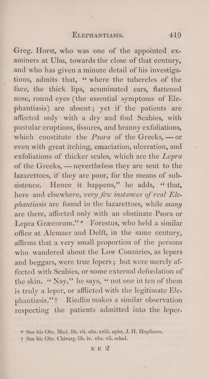 Greg. Horst, who was one of the appointed ex- aminers at Ulm, towards the close of that century, and who has given a minute detail of his investiga- tions, admits that, “* where the tubercles of the face, the thick lips, acuminated ears, flattened nose, round eyes (the essential symptoms of Ele- phantiasis) are absent; yet if the patients are affected only with a dry and foul Scabies, with pustular eruptions, fissures, and branny exfoliations, which constitute the Psora of the Greeks, — or even with great itching, emaciation, ulceration, and exfoliations of thicker scales, which are the Lepra of the Greeks, — nevertheless they are sent to the lazarettoes, if they are poor, for the means of sub- sistence. Hence it happens,” he adds, “that, here and elsewhere, very few instances of real Ele- phantiasis are found in the lazarettoes, while many are there, affected only with an obstinate Psora or Lepra Greecorum.’’ * Forestus, who held a similar office at Alcmaer and Delft, in the same century, affirms that a very small proportion of the persons who wandered about the Low Countries, as lepers and beggars, were true lepers; but were merely af- fected with Scabies, or some external defoedation of the skin. “ Nay,” he says, ‘ not one in ten of them is truly a leper, or afflicted with the legitimate Ele- phantiasis.”+ Riedlin makes a similar observation respecting the patients admitted into the leper- * See his Obs. Med. lib. vii. obs. xviii. epist. J. H. Hopfnero. + See his Obs. Chirurg. lib. iv. obs. vii, schol.