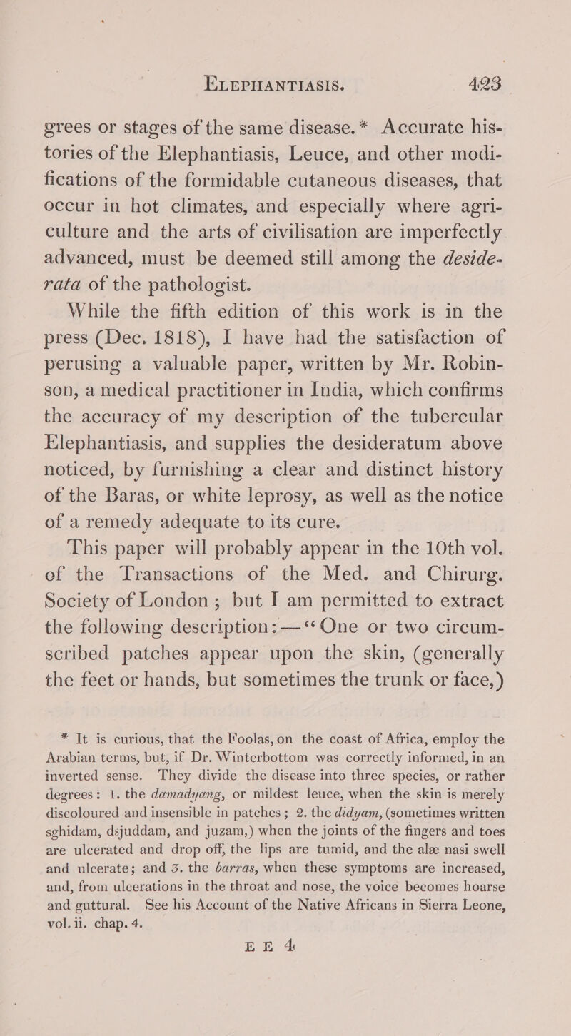 grees or stages of the same disease.* Accurate his- tories of the Elephantiasis, Leuce, and other modi- fications of the formidable cutaneous diseases, that occur in hot climates, and especially where agri- culture and the arts of civilisation are imperfectly advanced, must be deemed still among the destde- rata of the pathologist. While the fifth edition of this work is in the press (Dec. 1818), I have had the satisfaction of perusing a valuable paper, written by Mr. Robin- son, a medical practitioner in India, which confirms the accuracy of my description of the tubercular Elephantiasis, and supplies the desideratum above noticed, by furnishing a clear and distinct history of the Baras, or white leprosy, as well as the notice of a remedy adequate to its cure. © This paper will probably appear in the 10th vol. of the Transactions of the Med. and Chirurg. Society of London; but I am permitted to extract the following description: —‘‘ One or two circum- scribed patches appear upon the skin, (generally the feet or hands, but sometimes the trunk or face, ) * It is curious, that the Foolas,on the coast of Africa, employ the Arabian terms, but, if Dr. Winterbottom was correctly informed, in an inverted sense. They divide the disease into three species, or rather degrees: 1. the damadyang, or mildest leuce, when the skin is merely discoloured and insensible in patches; 2. the didyam, (sometimes written sghidam, dsjuddam, and juzam,) when the joints of the fingers and toes are ulcerated and drop off, the lips are tumid, and the alee nasi swell and ulcerate; and 3. the darras, when these symptoms are increased, and, from ulcerations in the throat and nose, the voice becomes hoarse and guttural. See his Account of the Native Africans in Sierra Leone, vol. 1. chap. 4.