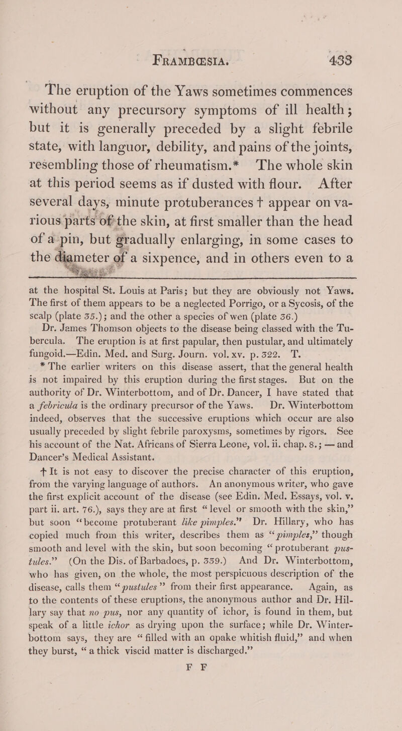 The eruption of the Yaws sometimes commences without any precursory symptoms of ill health; but it is generally preceded by a slight febrile state, with languor, debility, and pains of the joints, resembling those of rheumatism.* The whole skin at this period seems as if dusted with flour. After several days, minute protuberances t appear on va- rious parts of’ ‘the skin, at first smaller than the head of a pin, but gradually enlarging, in some cases to the Mester, of a sixpence, and in others even to a at the hospital St. Louis at Paris; but they are obviously not Yaws. The first of them appears to be a neglected Porrigo, or a Sycosis, of the scalp (plate 35.); and the other a species of wen (plate 36.) Dr. James Thomson objects to the disease being classed with the Tu- bercula. The eruption is at first papular, then pustular, and ultimately fungoid.— Edin. Med. and Surg. Journ. vol. xv. p.522. T. * The earlier writers on this disease assert, that the general health is not impaired by this eruption during the first stages. But on the authority of Dr. Winterbottom, and of Dr. Dancer, I have stated that a febricula is the ordinary precursor of the Yaws. Dr. Winterbottom indeed, observes that the successive eruptions which occur are also usually preceded by slight febrile paroxysms, sometimes by rigors. See his account of the Nat. Africans of Sierra Leone, vol. i. chap. 8.; — and Dancer’s Medical Assistant. + It is not easy to discover the precise character of this eruption, from the varying language of authors. An anonymous writer, who gave the first explicit account of the disease (see Edin. Med. Essays, vol. v part ii. art. 76.), says they are at first “level or smooth with the skin,” but soon “become protuberant like pimples. Dr. Hillary, who has copied much from this writer, describes them as “ pimples,” though smooth and level with the skin, but soon becoming “ protuberant pus- tules.’? (On the Dis. of Barbadoes, p. 339.) And Dr. Winterbottom, who has given, on the whole, the most perspicuous description of the disease, calls them “ pustules’ from their first appearance. Again, as to the contents of these eruptions, the anonymous author and Dr. Hil- lary say that no pus, nor any quantity of ichor, is found in them, but speak of a little ichor as drying upon the surface; while Dr. Winter- bottom says, they are “ filled with an opake whitish fluid,” and when they burst, “athick viscid matter is discharged.” ae