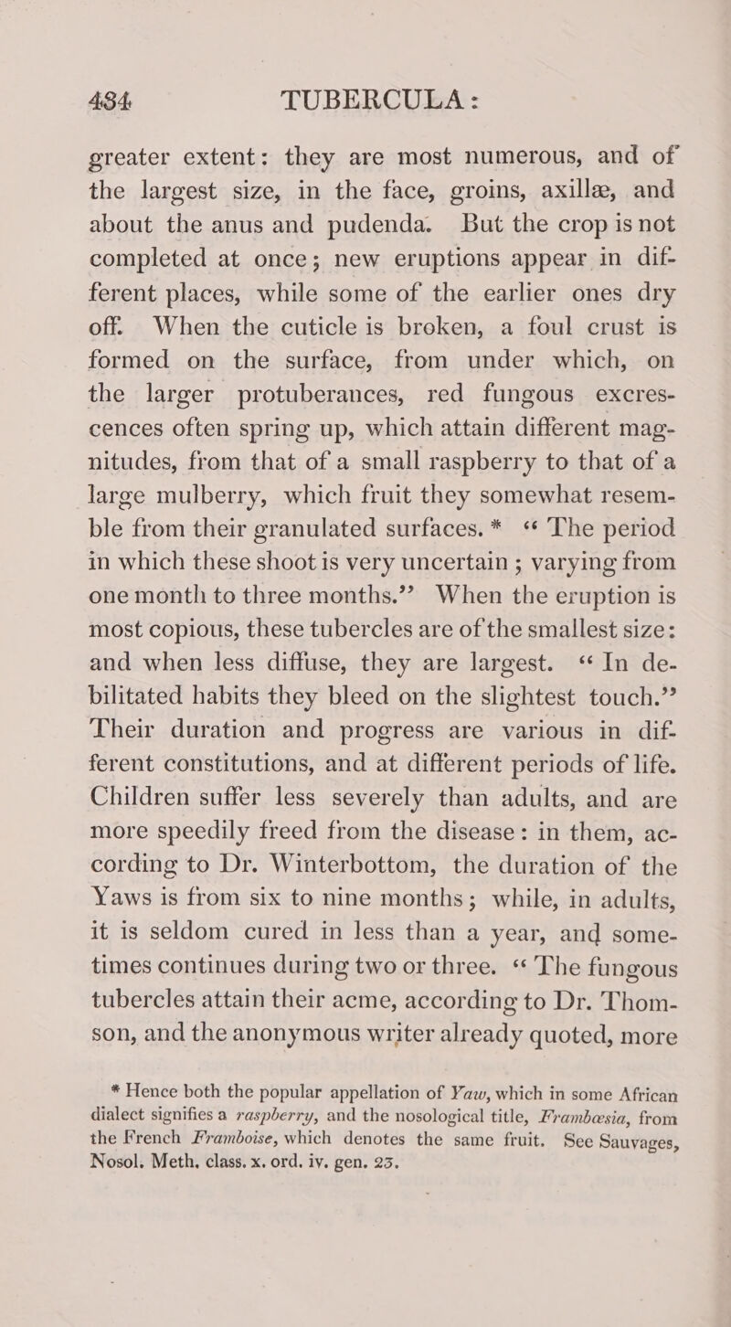 greater extent: they are most numerous, and of the largest size, in the face, groins, axille, and about the anus and pudenda. But the crop is not completed at once; new eruptions appear in dif- ferent places, while some of the earlier ones dry off. When the cuticle is broken, a foul crust is formed on the surface, from under which, on the larger protuberances, red fungous excres- cences often spring up, which attain different mag- nitudes, from that of a small raspberry to that of a large mulberry, which fruit they somewhat resem- ble from their granulated surfaces.* ‘ The period in which these shoot is very uncertain ; varying from one month to three months.”? When the eruption is most copious, these tubercles are of the smallest size: and when less diffuse, they are largest. ‘ In de- bilitated habits they bleed on the slightest touch.” Their duration and progress are various in dif- ferent constitutions, and at different periods of life. Children suffer less severely than adults, and are more speedily freed from the disease: in them, ac- cording to Dr. Winterbottom, the duration of the Yaws is from six to nine months; while, in adults, it is seldom cured in less than a year, and some- times continues during two or three. ‘The fungous tubercles attain their acme, according to Dr. Thom- son, and the anonymous writer already quoted, more * Hence both the popular appellation of Yaw, which in some African dialect signifies a raspberry, and the nosological title, Frambesia, from the French Framboise, which denotes the same fruit. See Sauyages, Nosol. Meth, class. x. ord. iy. gen. 23.