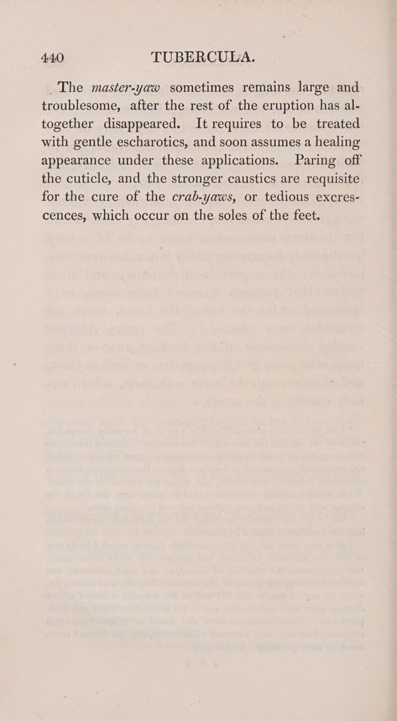 The master-yaw sometimes remains large and troublesome, after the rest of the eruption has al- together disappeared. It requires to be treated with gentle escharotics, and soon assumes a healing appearance under these applications. Paring off the cuticle, and the stronger caustics are requisite. for the cure of the crab-yaws, or tedious excres- cences, which occur on the soles of the feet.