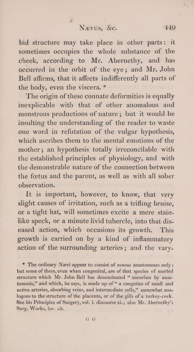 bid structure may take place in other parts: it sometimes occupies the whole substance of the cheek, according to Mr. Abernethy, and_ has occurred in the orbit of the eye; and Mr. John Bell affirms, that it affects indifferently all parts of the body, even the viscera. * | The origin of these connate deformities is equally inexplicable with that of other anomalous and monstrous productions of nature; but it would be insulting the understanding of the reader to waste one word in refutation of the vulgar hypothesis, which ascribes them to the mental emotions of the mother; an hypothesis totally irreconcilable with the established principles of physiology, and with the demonstrable nature of the connection between the foetus and the parent, as well as with all sober observation. It is important, however, to know, that very slight causes of irritation, such as a trifling bruise, or a tight hat, will sometimes excite a mere stain- like speck, or a minute livid tubercle, into that dis- eased action, which occasions its growth. This growth is carried on by a kind of inflammatory action of the surrounding arteries; and the vary- * The ordinary Navi appear to consist of venous anastomoses only : but some of them, even when congenital, are of that species of morbid structure which Mr. John Bell has denominated “ aneurism by anas- tomosis,” and which, he says, is made up of “ a congeries of small and active arteries, absorbing veins, and intermediate cells,” somewhat ana- logous to the structure of the placenta, or of the gills of a turkey-cock. See his Principles of Surgery, vol. i. discourse xi.; also Mr. Abernethy’s Surg. Works, loc. cit. GG