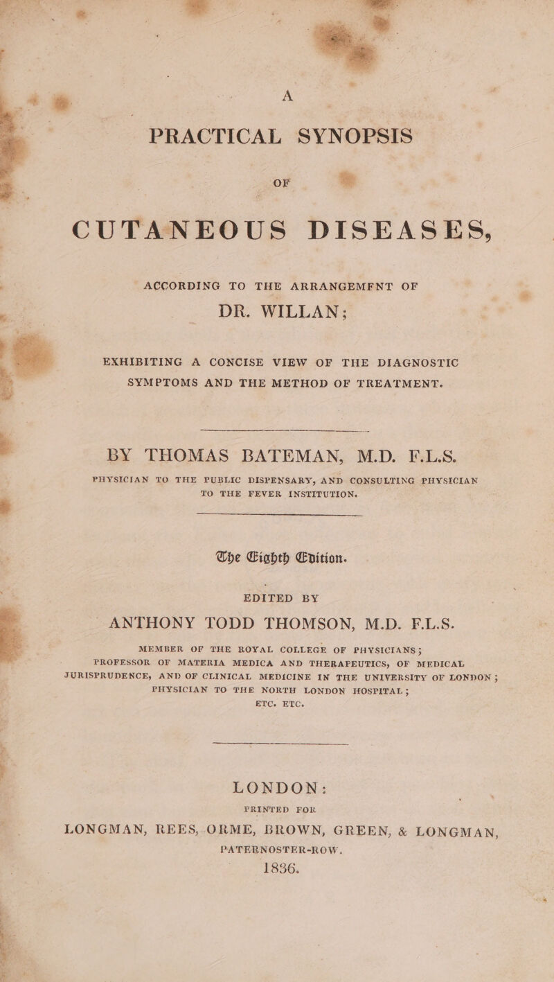 te | yt PRACTICAL SYNOPSIS Soe CUTANEOUS DISEASES, . ACCORDING TO THE ARRANGEMENT OF DR. WILLAN: EXHIBITING A CONCISE VIEW OF THE DIAGNOSTIC SYMPTOMS AND THE METHOD OF TREATMENT. BY THOMAS BATEMAN, M.D. F.L.S. PHYSICIAN TO THE PUBLIC DISPENSARY, AND CONSULTING PHYSICIAN TO THE FEVER INSTITUTION. 4 Che Cighth Epition. EDITED BY ANTHONY TODD THOMSON, M.D. F.L.S. MEMBER OF THE ROYAL COLLEGE OF PHYSICIANS 5 PROFESSOR OF MATERIA MEDICA AND THERAPEUTICS, OF MEDICAL JURISPRUDENCE, AND OF CLINICAL MEDICINE IN THE UNIVERSITY OF LONDON ; PHYSICIAN TO THE NORTH LONDON HOSPITAL 5 ETC. ETC. LONDON: PRINTED FOR LONGMAN, REES, ORME, BROWN, GREEN, &amp; LONGMAN PATERNOSTER-ROW. 1836. &gt;)