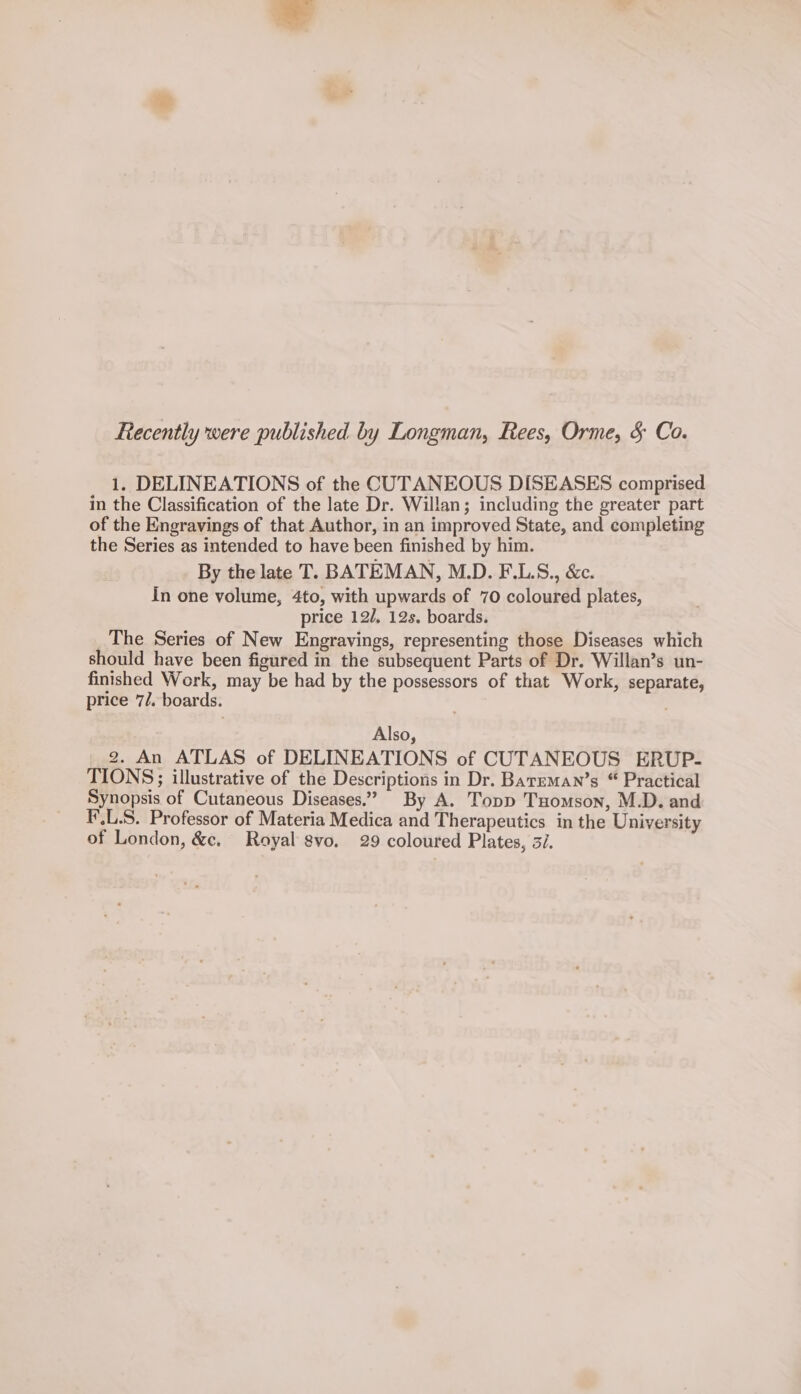 Recently were published by Longman, Rees, Orme, &amp; Co. 1. DELINEATIONS of the CUTANEOUS DISEASES comprised in the Classification of the late Dr. Willan; including the greater part of the Engravings of that Author, in an improved State, and completing the Series as intended to have been finished by him. By the late T. BATEMAN, M.D. F.L.S., &amp;c. In one volume, 4to, with upwards of 70 coloured plates, price 12/, 12s. boards. The Series of New Engravings, representing those Diseases which should have been figured in the subsequent Parts of Dr. Willan’s un- finished Work, may be had by the possessors of that Work, separate, price 7/. boards. Also, 2. An ATLAS of DELINEATIONS of CUTANEOUS ERUP- TIONS;; illustrative of the Descriptions in Dr. Barzman’s “ Practical Synopsis of Cutaneous Diseases.” By A. Topp Tuomson, M.D. and F'.L.S. Professor of Materia Medica and Therapeutics in the University of London, &amp;c. Royal gvo. 29 coloured Plates, 3/.