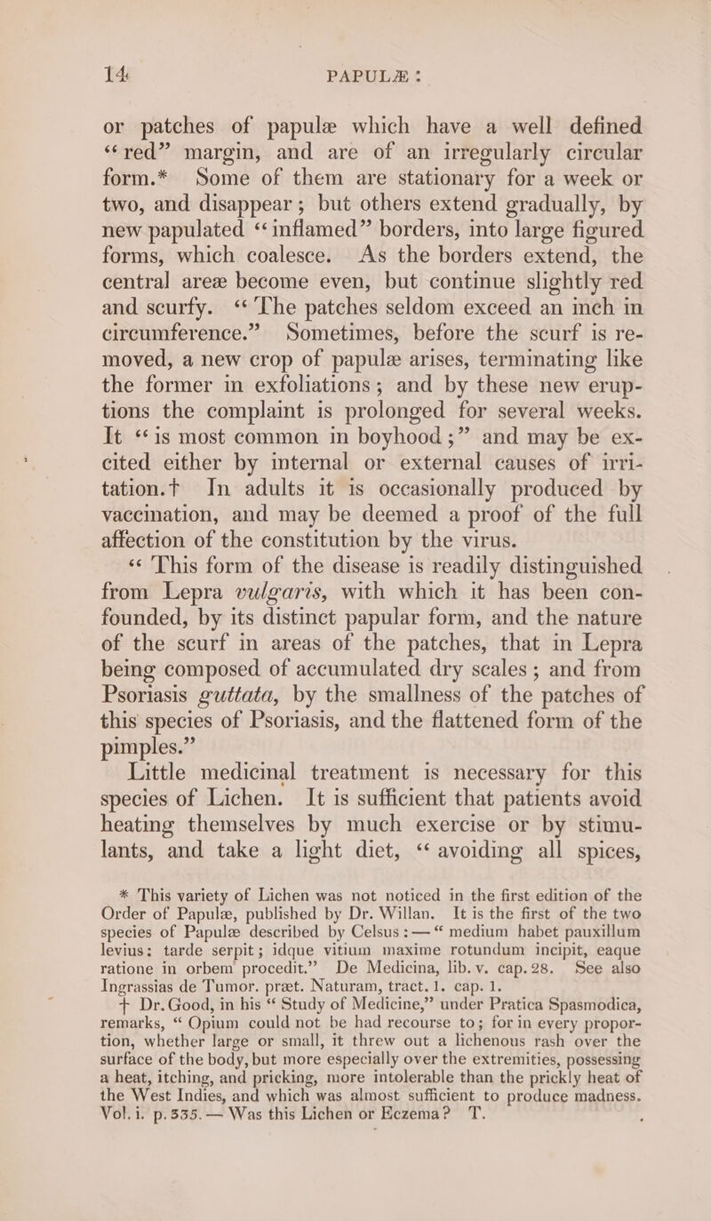 or patches of papule which have a well defined “red” margin, and are of an irregularly circular form.* Some of them are stationary for a week or two, and disappear; but others extend gradually, by new papulated ‘ inflamed” borders, into large figured forms, which coalesce. As the borders extend, the central areze become even, but continue slightly red and scurfy. ‘The patches seldom exceed an inch in circumference.” Sometimes, before the scurf is re- moved, a new crop of papule arises, terminating like the former in exfoliations; and by these new erup- tions the complaint is prolonged for several weeks. It ‘1s most common in boyhood ;” and may be ex- cited either by internal or external causes of irri- tation.t In adults it is occasionally produced by vaccination, and may be deemed a proof of the full affection of the constitution by the virus. ‘«‘ This form of the disease is readily distinguished from Lepra vulgaris, with which it has been con- founded, by its distinct papular form, and the nature of the scurf in areas of the patches, that in Lepra being composed of accumulated dry scales ; and from Psoriasis guttata, by the smallness of the patches of this species of Psoriasis, and the flattened form of the pimples.” Little medicinal treatment is necessary for this species of Lichen. It is sufficient that patients avoid heating themselves by much exercise or by stimu- lants, and take a light diet, ‘‘ avoiding all spices, * This variety of Lichen was not noticed in the first edition of the Order of Papulze, published by Dr. Willan. It is the first of the two species of Papulz described by Celsus : — “ medium habet pauxillum levius: tarde serpit; idque vitium maxime rotundum incipit, eaque ratione in orbem procedit.”” De Medicina, lib. v. cap.28. See also Ingrassias de Tumor. pret. Naturam, tract. 1. cap. 1. + Dr. Good, in his ‘¢ Study of Medicine,” under Pratica Spasmodica, remarks, “ Opium could not be had recourse to; for in every propor- tion, whether large or small, it threw out a lichenous rash over the surface of the body, but more especially over the extremities, possessing a heat, itching, and pricking, more intolerable than the prickly heat of the West Indies, and which was almost sufficient to produce madness. Vol. i. p.335.— Was this Lichen or Eczema? T.