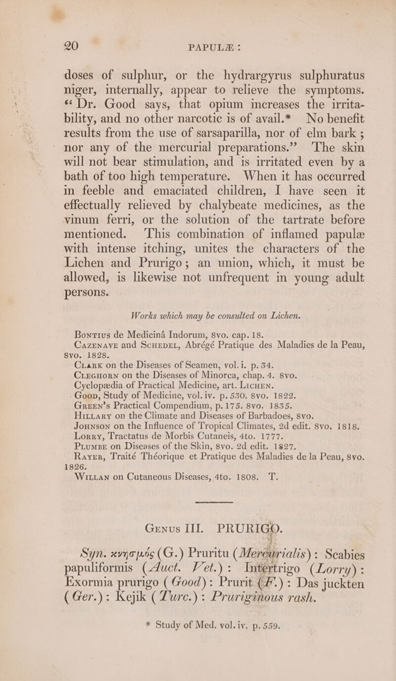 doses of sulphur, or the hydrargyrus sulphuratus niger, internally, appear to relieve the symptoms. ‘Dr. Good says, that opium increases the irrita- bility, and no other narcotic is of avail.* No benefit results from the use of sarsaparilla, nor of elm bark ; nor any of the mercurial preparations.” ‘The skin will not bear stimulation, and is irritated even by a bath of too high temperature. When it has occurred in feeble and emaciated children, I have seen it effectually relieved by chalybeate medicines, as the vinum ferri, or the solution of the tartrate before mentioned. This combination of inflamed papule with intense itching, unites the characters of the Lichen and Prurigo; an union, which, it must be allowed, is likewise not unfrequent in young adult persons. Works which may be consulted on Lichen. Bontius de Medicina Indorum, 8vo. cap. 18. Cazenave and ScuepEt, Abrégé Pratique des Maladies de la Peau, 8vo. 1828. Crarx on the Diseases of Seamen, vol.i. p. 34. CriecHorn on the Diseases of Minorca, chap. 4. 8vo. Cyclopedia of Practical Medicine, art. LicHen. . Goon, Study of Medicine, vol. iv. p. 530. 8vo. 1822. GreeEn’s Practical Compendium, p.175. 8vo. 1835. Hitrary on the Climate and Diseases of Barbadoes, 8vo. Jounson on the Influence of Tropical Climates, 2d edit. 8vo. 1818. Lorry, Tractatus de Morbis Cutaneis, 4to. 1777. PLuMBE on Diseases of the Skin, 8vo. 2d edit. 1827. Rayer, Traité Théorique et Pratique des Maladies de la Peau, 8vo. 1826. Witan on Cutaneous Diseases, 4to. 1808. T. Genus III. PRURIGO. Syn. xvqopec(G.) Pruritu (Meréurialis) : Scabies papuliformis (duct. Vet.): Intertrigo (Lorry) : Exormia prurigo ( Good): Prurit (#.) : Das juckten (Ger.): Kejik (Zure.) : Pruriginous rash. * Study of Med. vol.iv. p. 559.