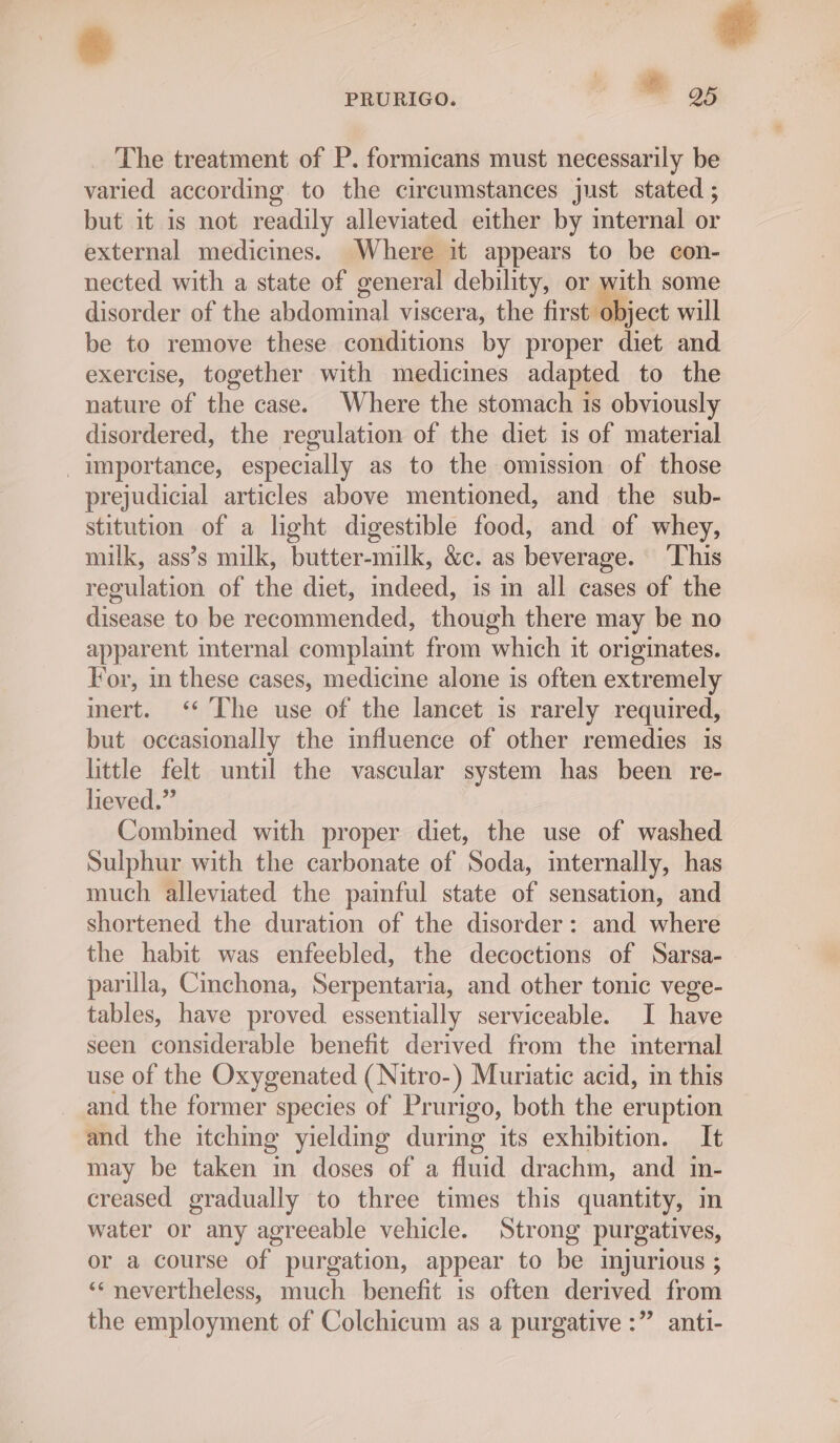 et PRURIGO. © oy The treatment of P. formicans must necessarily be varied according to the circumstances just stated ; but it is not readily alleviated either by mternal or external medicines. Where it appears to be con- nected with a state of general debility, or with some disorder of the abdominal viscera, the ‘irstdlBject will be to remove these conditions by proper diet and exercise, together with medicines adapted to the nature of the case. Where the stomach 1s obviously disordered, the regulation of the diet is of material importance, especially as to the omission of those prejudicial articles above mentioned, and the sub- stitution of a light digestible food, and of whey, milk, ass’s milk, butter-milk, &amp;c. as beverage. ‘This regulation of the diet, indeed, is in all cases of the disease to be recommended, though there may be no apparent internal complaint from which it originates. For, in these cases, medicine alone is often extremely imert. ‘* The use of the lancet is rarely required, but occasionally the influence of other remedies is little felt until the vascular system has been re- lieved.” Combined with proper diet, the use of washed Sulphur with the carbonate of Soda, imternally, has much alleviated the painful state of sensation, and shortened the duration of the disorder: and where the habit was enfeebled, the decoctions of Sarsa- parilla, Cinchona, Serpentaria, and other tonic vege- tables, have proved essentially serviceable. I have seen considerable benefit derived from the internal use of the Oxygenated (Nitro-) Muriatic acid, in this and the former species of Prurigo, both the eruption and the itching yieldmg during its exhibition. It may be taken in doses of a fluid drachm, and in- creased gradually to three times this quantity, in water or any agreeable vehicle. Strong purgatives, or a course of purgation, appear to be injurious ; ‘nevertheless, much benefit is often derived from the employment of Colchicum as a purgative :” anti-