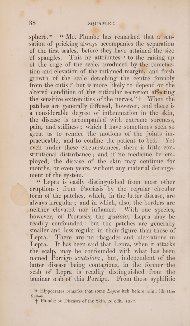 sphere.* &lt;“ Mr. Plumbe has remarked that a sen- sation of pricking always accompanies the separation of the first scales, before they have attained the size of spangles. ‘This he attributes ‘ to the raising up of the edge of the scale, produced by the tumefac- tion and elevation of the inflamed margin, and fresh erowth of the scale detaching the centre forcibly from the cutis :’ but is more likely to depend on the altered condition of the cuticular secretion affecting the sensitive extremities of the nerves.” t+ When the patches are generally diffused, however, and there is a considerable degree of inflammation in the skin, the disease is accompanied with extreme soreness, pain, and stiffness; which I have sometimes seen so great as to render the motions of the jomts im- practicable, and to confine the patient to bed. Yet even under these circumstances, there is little con- stitutional disturbance; and if no medicine be em- ployed, the disease of the skin may continue for months, or even years, without any material derange- ment of the system. ‘¢ Lepra is easily distinguished from most other eruptions: from Psoriasis by the regular circular form of the patches, which, in the latter disease, are always irregular ; and in which, also, the borders are neither elevated nor inflamed. With one species, however, of Psoriasis, the guttata, Lepra may be readily confounded: but the patches are generally smaller and less regular in their figure than those of Lepra. ‘There are no rhagades and ulcerations in Lepra. It has been said that Lepra, when it attacks the scalp, may be confounded with what has been named Porrigo scutulata ; but, independent of the latter disease being contagious,.m the former:the scab of Lepra is readily distinguished from the laminar scab of this Porrigo. rom those syphilitic * Hippocrates remarks that some Lepre itch before rain: lib. Iepe Xupwr. + Plumbe on Diseases of the Skin, 2d edit. 1827.