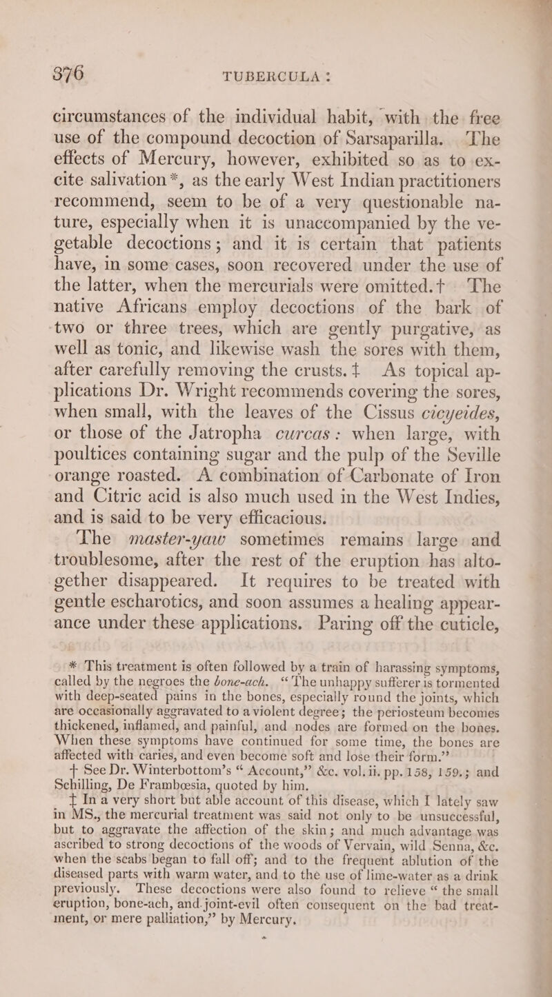 circumstances of the individual habit, with the free use of the compound decoction of Sarsaparilla. The effects of Mercury, however, exhibited so as to ex- cite salivation*, as the early West Indian practitioners recommend, seem to be of a very questionable na- ture, especially when it is unaccompanied by the ve- getable decoctions; and it is certain that patients have, in some cases, soon recovered under the use of the latter, when the mercurials were omitted.t The native Africans employ decoctions of the bark of ‘two or three trees, which are gently purgative, as well as tonic, and likewise wash the sores with them, after carefully removing the crusts. As topical ap- plications Dr. Wright recommends covering the sores, when small, with the leaves of the Cissus cicyeides, or those of the Jatropha curcas: when large, with poultices containing sugar and the pulp of the Seville ‘orange roasted. A combination of Carbonate of Iron and Citric acid is also much used in the West Indies, and is said to be very efficacious. The master-yaw sometimes remains large and troublesome, after the rest of the eruption has alto- gether disappeared. It requires to be treated with gentle escharotics, and soon assumes a healing appear- ance under these applications. Paring off the cuticle, * This treatment is often followed by a train of harassing symptoms, called by the negroes the Jone-ach. “The unhappy sufferer is tormented with deep-seated pains in the bones, especially round the joints, which are occasionally aggravated to a violent degree; the periosteum becomes thickened, inflamed, and painful, and nodes are formed on the bones. When these symptoms have continued for some time, the bones are affected with caries, and even become soft and lose their form.” + See Dr. Winterbottom’s “ Account,” &amp;c. vol. ii. pp. 158, 159.3 and Schilling, De Frambeesia, quoted by him. { Ina very short but able account of this disease, which I lately saw in MS., the mercurial treatment was said not only to be unsuccessful, but to aggravate the affection of the skin; and much advantage was ascribed to strong decoctions of the woods of Vervain, wild Senna, &amp;c. when the scabs began to fall off; and to the frequent ablution of the diseased parts with warm water, and to the use of lime-water as a drink previously. These decoctions were also found to relieve “ the small eruption, bone-ach, and-joint-evil often consequent on the bad treat- ment, or mere palliation,” by Mercury. S itn