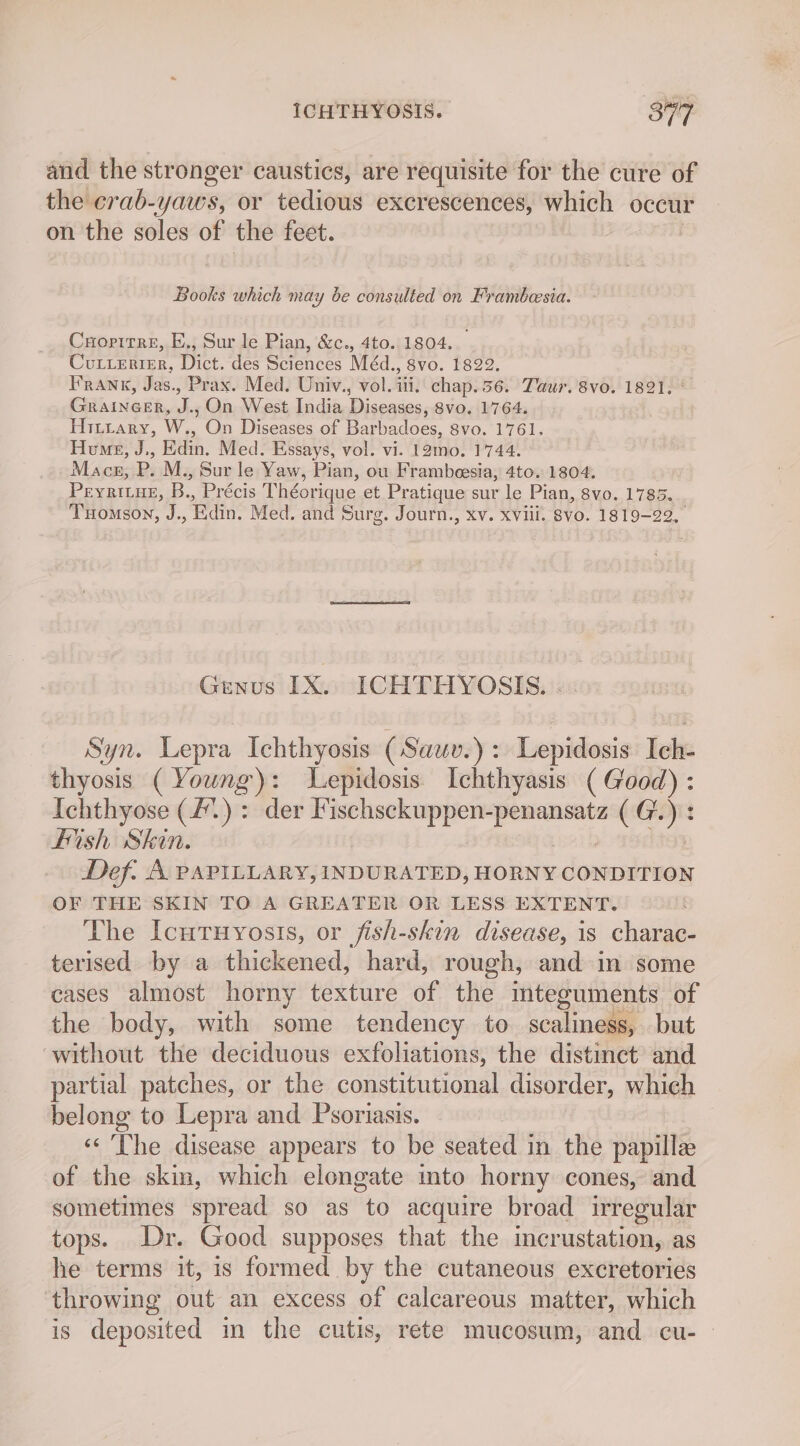 and the stronger caustics, are requisite for the cure of the crab-yaws, or tedious excrescences, which occur on the soles of the feet. Books which may be consulted on Frambesia. Cropirre, E., Sur le Pian, &amp;c., 4to. 1804. Curterter, Dict. des Sciences Méd., 8vo. 1822. Frank, Jas., Prax. Med. Univ., vol. iii. chap. 56. Taur. 8vo. 1821. Guanes, Js On West India Diseases, 8vo. 1764. Hitrary, W., con Diseases of Barbadoes, 8vo. 1761. Hvune, J,, Edin. Med. Essays, vol. vi. 12mo. 1744. Macs, P. M., Sur le Yaw, Pian, ou Frambeesia, 4to. 1804. PEYRILHE, o Précis Théorique et Pratique sur le Pian, 8vo. 1785. Tuomson, J., din. Med. and surg. Journ., Xv. XVill. Svo. 1819-22, Genus IX. ICHTHYOSIS. Syn. Lepra Ichthyosis (Sauv.): Lepidosis Ich- thyosis ( Young): Lepidosis. Ichthyasis ( Good) lies abs (£.) : der Fischsckuppen- a CG. 2 fish Skin. Def. A PAPILLARY, INDURATED, HORNY CONDITION OF THE SKIN TO A GREATER OR LESS EXTENT. The Icutuyosis, or fish-skin disease, is charac- terised by a thickened, hard, rough, and in some cases almost horny texture of the mteguments of the body, with some tendency to scaliness, but without the deciduous exfoliations, the distinct and partial patches, or the constitutional disorder, which belong to Lepra and Psoriasis. « The disease appears to be seated in the papille of the skin, which elongate into horny cones, and sometimes spread so as to acquire broad irregular tops. Dr. Good supposes that the imcrustation, as he terms it, is formed by the cutaneous excretories ‘throwing out an excess of calcareous matter, which is deposited im the cutis, rete mucosum, and cu- -