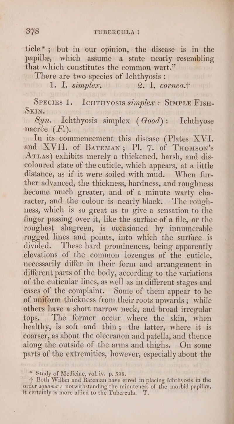 ticle* ; but in our opinion, the disease is in the papilla, which assume a state nearly resembling that which constitutes the common wart.” There are two species of Ichthyosis : 1. I. semplex. 2. 1. cornea.t Species 1. Icnruyosis simplex: Simpie Fisu- SKIN. Syn. Ichthyosis simplex (Good): Ichthyose nacrée (/.). In its commencement this disease (Plates XVI. and XVII. of Bareman; Pl. 7. of Tuomson’s ATLAS) exhibits merely a thickened, harsh, and dis- coloured state of the cuticle, which appears, at a little distance, as if it were soiled with mud. When fur- ther advanced, the thickness, hardness, and roughness become much greater, and of a minute warty cha- racter, and the colour is nearly black. The rough- ness, which is so great as to give a sensation to the finger passing over it, like the surface of a file, or the roughest shagreen, is occasioned by innumerable rugged lines and points, ito which the surface is divided. ‘hese hard prominences, being apparently elevations of the common lozenges of the cuticle, necessarily differ in their form and arrangement in different parts of the body, according to the variations of the cuticular lines, as well as in different stages and cases of the complaint. Some of them appear to be of uniform thickness from their roots upwards ; while others have a short narrow neck, and broad irregular tops. The former occur where the skin, when healthy, is soft and thin; the latter, where it is coarser, as about the olecranon and patella, and thence along the outside of the arms and thighs. On some parts of the extremities, however, especially about the * Study of Medicine, vol.iv. p. 598. + Both Willan and Bateman have erred in placing Ichthyosis in the order squame : notwithstanding the minuteness of the morbid papille, it certainly is more allied to the Tubercula. TT.