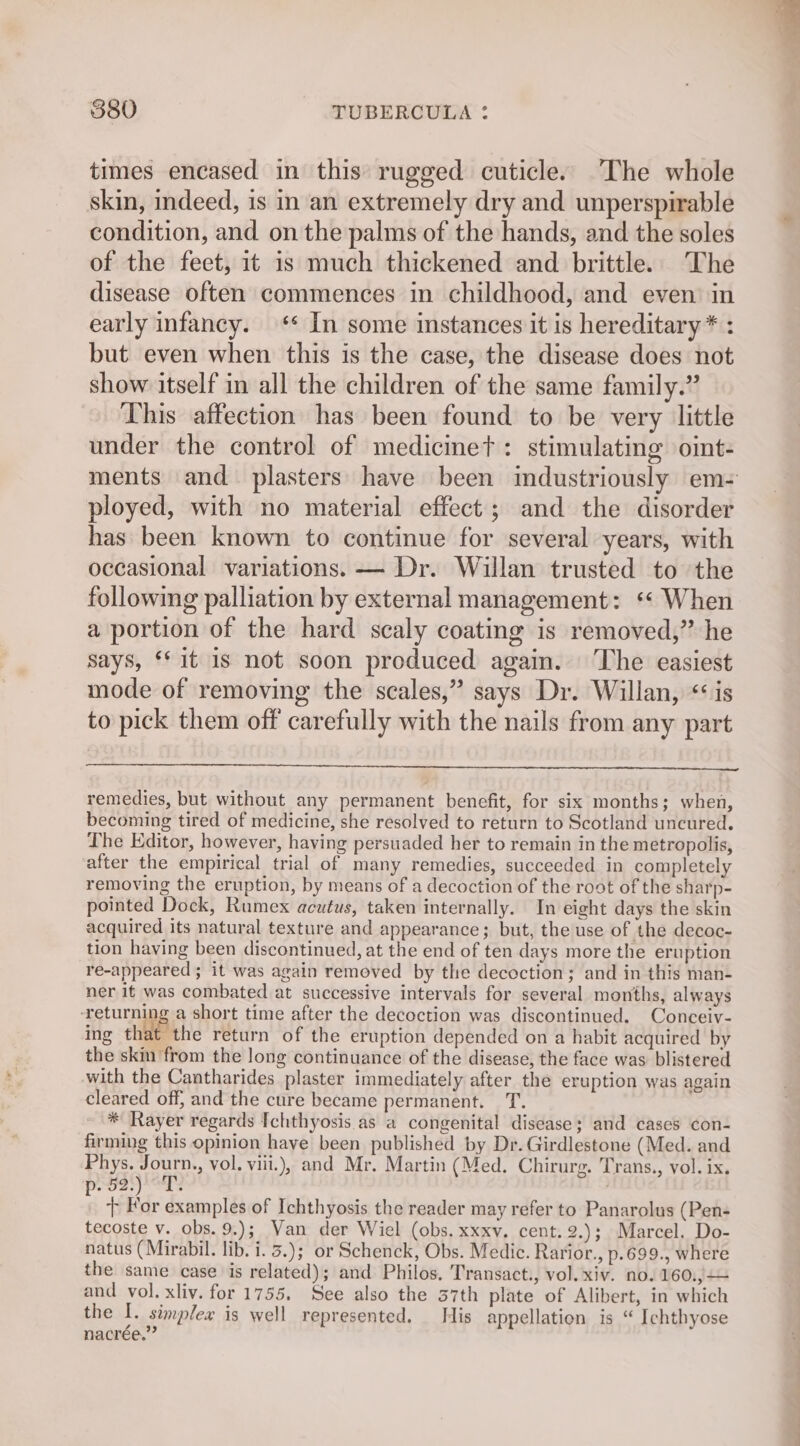 times encased in this rugged cuticle. The whole skin, indeed, is in an extremely dry and unperspirable condition, and on the palms of the hands, and the soles of the feet, it is much thickened and brittle. The disease often commences in childhood, and even in early infancy. ‘* In some instances it is hereditary * : but even when this is the case, the disease does not show itself in all the children of the same family.” This affection has been found to be very little under the control of medicinet: stimulating oint- ments and plasters: have been industriously em- ployed, with no material effect; and the disorder has been known to continue for several years, with occasional variations. — Dr. Willan trusted to the following palliation by external management: ‘« When a portion of the hard scaly coating is removed,’ he says, ‘fit is not soon produced again. The easiest mode of removing the scales,” says Dr. Willan, ‘is to pick them off carefully with the nails from any part remedies, but without any permanent benefit, for six months; when, becoming tired of medicine, she resolved to return to Scotland uncured. The Editor, however, having persuaded her to remain in the metropolis, after the empirical trial of many remedies, succeeded in completely removing the eruption, by means of a decoction of the root of the sharp- pointed Dock, Rumex acutus, taken internally. In eight days the skin acquired its natural texture and appearance; but, the use of the decoc- tion having been discontinued, at the end of ten days more the eruption re-appeared ; it was again remeved by the decoction; and in this man- ner it was combated at successive intervals for several months, always ‘returning a short time after the decoction was discontinued. Conceiv- ing chile’ the return of the eruption depended on a habit acquired by the skm from the long continuance of the disease, the face was blistered with the Cantharides plaster immediately after the eruption was again cleared off, and the cure became permanent. T. * Rayer regards Ichthyosis as a congenital disease; and cases con- firming this opinion have been published by Dr. Girdlestone (Med. and Phys. Journ., vol. viii.), and Mr. Martin (Med. Chirurg. Trans., vol. ix. pPeoas as : + For examples of Ichthyosis the reader may refer to Panarolus (Pen- tecoste v. obs. 9.); Van der Wiel (obs. xxxv. cent.2.); Marcel. Do- natus (Mirabil. lib. i. 3.); or Schenck, Obs. Medic. Rarior., p.699., where the same case is related); and Philos. Transact., vol. xiv. no. 160.)— and vol. xliv. for 1755. See also the 37th plate of Alibert, in which the I. simplex is well represented. His appellation is “ Ichthyose nacrée.”