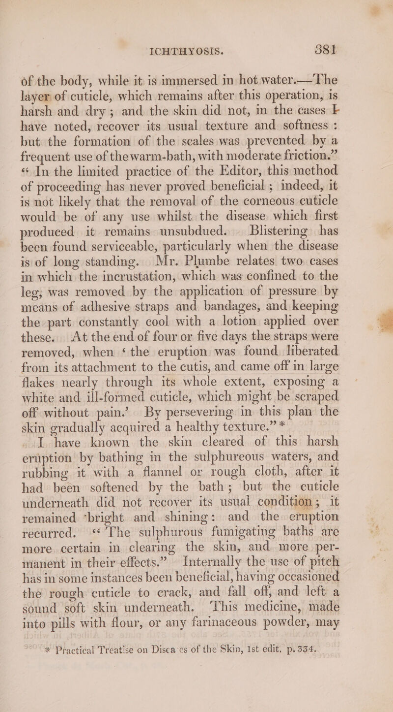 of the body, while it is immersed in hot water.—The layer of cuticle, which remains after this operation, is harsh and dry ; and the skin did not, m the cases F have noted, recover its usual texture and. softness : but the formation of the scales was prevented by a frequent use of thewarm-bath, with moderate friction.” «In the limited practice of the Editor, this method of proceeding has never proved beneficial ; mdeed, it is not likely that the removal of the corneous cuticle would be of any use whilst the disease which first produced it remains unsubdued. — Blistering has been found serviceable, particularly when the disease is of long standing. Mr. Plumbe relates two. cases in which the incrustation, which was confined to the leg, was removed by the application of pressure by means of adhesive straps and bandages, and keeping the part constantly cool with a lotion applied over these. At the end of four or five days the straps were removed, when ‘the eruption was found. liberated from its attachment to the cutis, and came off in large flakes nearly through its whole extent, exposing a white and ill-formed cuticle, which might be scraped off without pain.’ By persevering in this plan the skin gradually acquired a healthy texture.” * I have known the skin cleared of this harsh eruption by bathing in the sulphureous waters, and rubbing it with a flannel or rough cloth, after it had been softened by the bath; but the cuticle underneath did not recover its usual condition ; it remained ‘bright and shining: and the eruption recurred. <“ The sulphurous fumigating baths are more. certain in clearing the skim, and. more per- manent in their effects.” Internally the use of pitch has in some instances been beneficial, having occasioned the rough cuticle to crack, and fall off, and left a sound soft skin underneath. ‘This medicine, made into pills with flour, or any farinaceous powder, may * Practical Treatise on Disea-es of the Skin, Ist edit, p. 334.