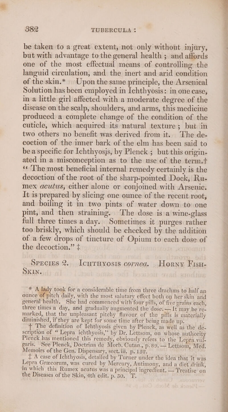 be taken to a great extent, not only without injury, but with advantage to the general health ; and affords one of the most effectual means of controlling the languid circulation, and the inert and arid condition of the skin.* Upon the same principle, the Arsenical Solution has been employed in Ichthyosis: in one case, in a little girl affected with a moderate degree of the disease on the scalp, shoulders, and arms, this medicine produced a complete change of the condition of the cuticle, which acquired its natural texture; but in two others no benefit was derived from it.. The de- coction of the inner bark of the elm has been said to bea specific for Ichthyosjs, by Plenck 5 but this origin- ated in a misconception as to the use of the term.t ‘* ‘The most beneficial internal remedy certainly is the decoction of the root of the sharp-pomted Dock, Ru- mex acutus, either alone or conjoined with Arsenic. It is prepared by slicing one ounce of the recent root, and boiling it in two pints of water down to one pint, and then strainmg. The dose is a wine-glass full three times a day. Sometimes it purges rather too briskly, which should be checked by the addition of a few drops of tincture of Opium to each dose of the decoction.” ¢ SPECIES 2.. IcutTuyosis cornea. Horny Fisu- SKIN. * A lady took for a considerable time from three drachms to half an ounce of pitch daily, with the most salutary effect both on her skin and general health. She had commenced with four pills, of five grains each, three times'a day, and gradually augmented the dose. — It may be re- marked, that the unpleasant pitchy flavour of the pills is materially diminished, if they are kept for some time after being made up. + The definition of Ichthyosis given by Plenck, as well as the de- scription of “ Lepra ichthyosis,’ by Dr. Lettsom, on whose authority Plenck has mentioned this remedy, obviously refers to the Lepra vul- garis. ‘See Plenck, Doctrina de Morb. Cutan., p.89.— Lettsom, Med. Memoirs of the Gen. Dispensary, sect. iii. p. 152. ft A case of Ichthyosis, detailed by Turner under the idea that it was Lepra Graecorum, was cured by Mercury, Antimony, and a diet drink, in which this Rumex acutus was a principal ingredient, — Treatise on the Diseases of the Skin, 4th edit. p. 50. T.