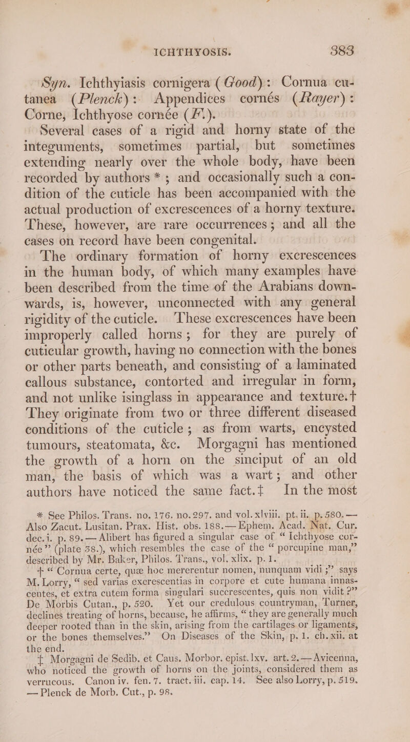 \ ICHTHYOSIS. 383 Syn. Ichthyiasis cornigera (Good): Cornua cu- tanea (Plenck):. Appendices cornés (Layer): Corne, Ichthyose cornée (/). Several cases of a rigid and horny state of the integuments, sometimes partial, but sometimes extending nearly over the whole body, have been recorded by authors * ; and occasionally such a con- dition of the cuticle has been accompanied with the actual production of excrescences of a horny texture. These, however, are rare occurrences; and all the cases on record have been congenital. | The ordinary formation of horny excrescences in the human body, of which many examples have been described from the time of the Arabians down- wards, is, however, unconnected with any general rigidity of the cuticle. ‘These excrescences have been improperly called horns; for they are purely of cuticular growth, having no connection with the bones or other parts beneath, and consisting of a laminated callous substance, contorted and irregular in form, and not unlike isinglass in appearance and texture. T They originate from two or three different diseased conditions of the cuticle; as from warts, encysted tumours, steatomata, &amp;c. Morgagni has mentioned the growth of a horn on the sinciput of an old man, the basis of which was a wart; and other authors have noticed the same fact.{ In the most * See Philos. Trans. no. 176. no. 297. and vol. xlvili. pt. il. p, 580. — Also Zacut. Lusitan. Prax. Hist. obs. 188.— Ephem. Acad. Nat. Cur. dec.i. p. 89. — Alibert has figured a singular case of “ Ichthyose cor- née”? (plate 58.), which resembles the case of the “ percupine man,” described by Mr. Baker, Philos. Trans., vol. xlix. p.1. +“ Cornua certe, que hoc mererentur nomen, nunquam vidi ;” says M. Lorry, “ sed varias excrescentias in corpore et cute humana innas- centes, et extra cutem forma singulari succrescentes, quis non vidit ?” De Morbis Cutan., p. 520. Yet our credulous countryman, Turner, declines treating of horns, because, he affirms, “they are generally much deeper rooted than in the skin, arising from the cartilages or ligaments, or the bones themselves.” On Diseases of the Skin, p.1. ch. xii. at the end. ~ £ Morgagni de Sedib. et Caus. Morbor. epist. Ixy. art. 2.— Avicenna, who noticed the growth of horns on the joints, considered them as verrucous, Canon iv. fen. 7. tract. ili. cap. 14. See also Lorry, p. 519.