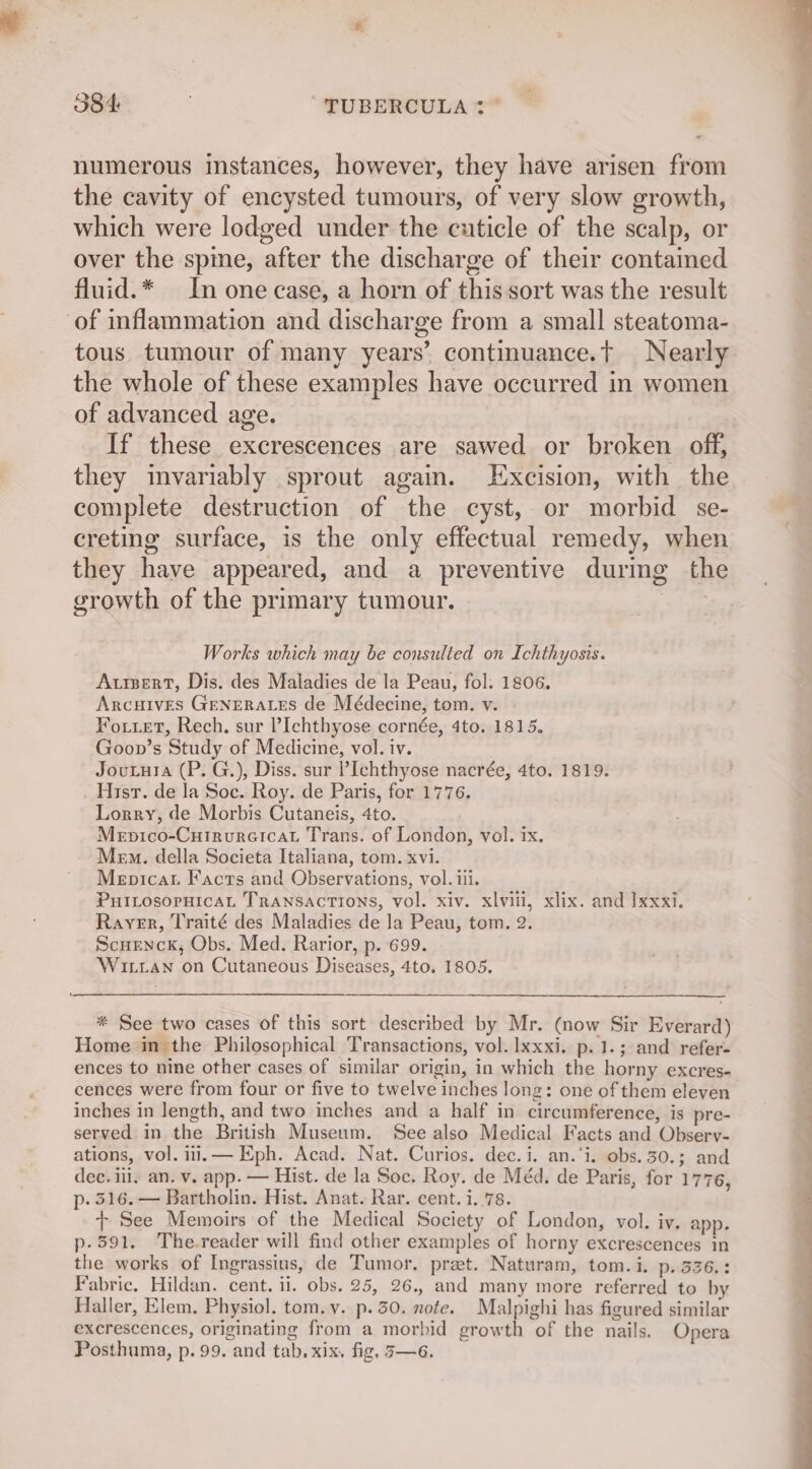 numerous instances, however, they have arisen from the cavity of encysted tumours, of very slow growth, which were lodged under the cuticle of the scalp, or over the spme, after the discharge of their contaimed fluid.* In one case, a horn of this sort was the result of inflammation and discharge from a small steatoma- tous tumour of many years’ continuance.t Nearly the whole of these examples have occurred in women of advanced age. If these excrescences are sawed or broken off, they invariably sprout again. Excision, with the complete destruction of the cyst, or morbid se- creting surface, is the only effectual remedy, when they have appeared, and a preventive during th growth of the primary tumour. | Works which may be consulted on Ichthyosis. Aprsert, Dis. des Maladies de la Peau, fol. 1806, Arcuives GENERALES de Médecine, tom. v. Foutet, Rech. sur ?Ichthyose cornée, 4to. 1815. Goon’s Study of Medicine, vol. iv. Joutura (P. G.), Diss. sur ?Ichthyose nacrée, 4to. 1819. Hisr. de la Soc. Roy. de Paris, for 1776. Lorry, de Morbis Cutaneis, 4to. Mepico-CurrureicaL Trans. of London, vol. ix. Mem. della Societa Italiana, tom. xvi. Menicat Facts and Observations, vol. iii. PHILOSOPHICAL TRANSACTIONS, vol. xiv. xlviil, xlix. and Ixxxi. Rayer, Traité des Maladies de la Peau, tom. 2. Scuenck, Obs. Med. Rarior, p. 699. Wiuiian on Cutaneous Diseases, 4to. 1805. * See two cases of this sort described by Mr. (now Sir Everard) Home in the Philosophical Transactions, vol. lxxxi. p.1.; and refer- ences to nine other cases of similar origin, in which the horny excres- cences were from four or five to twelve inches long: one of them eleven inches in length, and two inches and a half in circumference, is pre- served in the British Museum. See also Medical Facts and Observ- ations, vol. ili. — Eph. Acad. Nat. Curios. dec.i. an.‘i. obs. 50.; and dec. ili, an. v. app. — Hist. de la Soc. Roy. de Méd. de Paris, for 1776, p. 316. — Bartholin. Hist. Anat. Rar. cent. i..78. + See Memoirs of the Medical Society of London, vol. iv. app. p- 591. The.reader will find other examples of horny excrescences in the works of Ingrassius, de Tumor. pret. Naturam, tom.i. p.336.: Fabric. Hildan. cent. ii. obs. 25, 26., and many more referred to by Haller, Elem. Physiol. tom. v. p. 30. note. Malpighi has figured similar excrescences, originating from a morbid growth of the nails. Opera Posthuma, p. 99. and tab. xix, fig, 7—6.