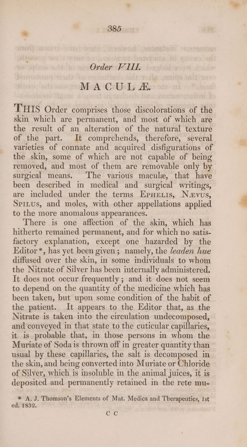 Order FIT. MACULA THIS Order comprises those discolorations of the skin which are permanent, and most of which are the result of an alteration of the natural texture of the part. It comprehends, therefore, several varieties of connate and acquired disfigurations of the skin, some of which are not capable of being removed, and most of them are removable only by surgical means. The various macule, that have been described m medical and surgical writings, are included under the terms Eprueuis, Navus, Spitus, and moles, with other appellations applied to the more anomalous appearances. There is one affection of the skin, which has hitherto remained permanent, and for which no satis- factory explanation, except one hazarded by the Kditor*, has yet been given; namely, the leaden hue diffused over the skin, in some individuals to whom the Nitrate of Silver has been internally administered, It does not occur frequently; and it does not seem to depend on the quantity of the medicine which has been taken, but upon some condition of the habit of the patient. It appears to the Editor that, as the Nitrate is taken mto the circulation undecomposed, and conveyed in that state to the cuticular capillaries, it is probable that, in those persons in whom the Muriate of Soda is thrown off in greater quantity than - usual by these capillaries, the salt is decomposed in the skin, and being converted into Muriate or Chloride of Silver, which is insoluble in the animal juices, it is deposited and permanently retained in the rete mu- * A.J. Thomson’s Elements of Mat. Medica and Therapeutics, 1st ed. 1832. C2C