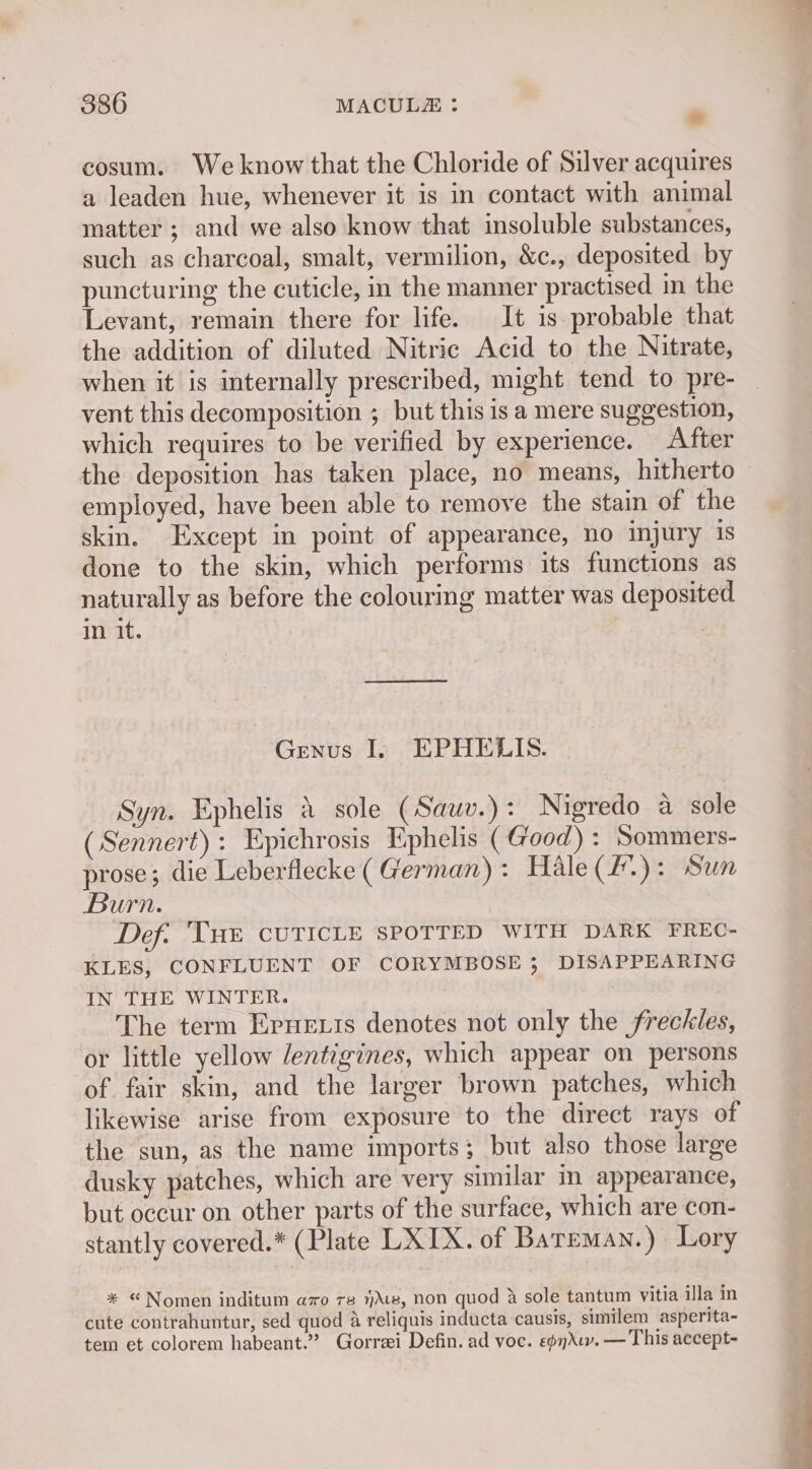 cosum. We know that the Chloride of Silver acquires a leaden hue, whenever it is in contact with animal matter ; and we also know that insoluble substances, such as charcoal, smalt, vermilion, &c., deposited by puncturing the cuticle, in the manner practised in the Levant, remain there for life. It is probable that the addition of diluted Nitric Acid to the Nitrate, when it is internally prescribed, might tend to pre- vent this decomposition ; but this is a mere suggestion, which requires to be verified by experience. After the deposition has taken place, no means, hitherto employed, have been able to remove the stain of the skin. Except in point of appearance, no injury 1s done to the skin, which performs its functions as naturally as before the colouring matter was deposited in it. Genus I. EPHELIS. Syn. Ephelis & sole (Sauv.): Nigredo a sole (Sennert): Epichrosis Ephelis (Good) : Sommers- prose; die Leberflecke ( German): Hale(#.): Sun Burn. Def. Tue CUTICLE SPOTTED WITH DARK FREC- KLES, CONFLUENT OF CORYMBOSE ; DISAPPEARING IN THE WINTER. The term Ernesis denotes not only the freckles, or little yellow lentigines, which appear on persons of fair skin, and the larger brown patches, which likewise arise from exposure to the direct rays of the sun, as the name imports; but also those large dusky patches, which are very similar in appearance, but occur on other parts of the surface, which are con- stantly covered.* (Plate LXIX. of Bateman.) Lory * “Nomen inditum azo re 1)\e, non quod 2 sole tantum vitia illa in cute contrahuntur, sed quod 4 reliquis inducta causis, similem asperita- tem et colorem habeant.” Gorrei Defin. ad voc. ep. — This accept-