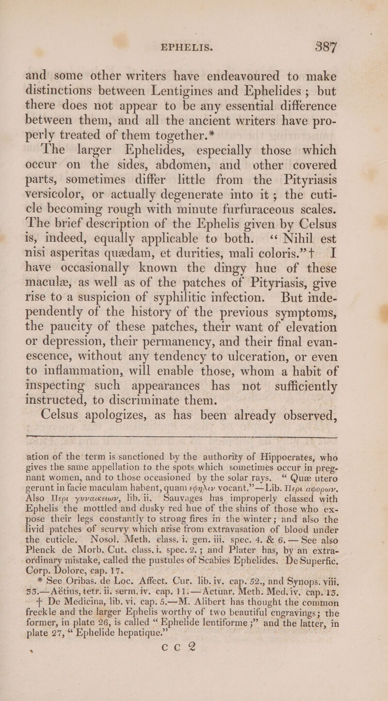 and some other writers have endeavoured to make distinctions between Lentigines and Ephelides ; but there does not appear to be any essential difference between them, and all the ancient writers have pro- perly treated of them together.* The larger Ephelides, especially those which occur on the sides, abdomen, and other covered parts, sometimes differ little from the Pityriasis versicolor, or actually degenerate into it; the cuti- cle becoming rough with minute furfuraceous scales. The brief description of the Ephelis given by Celsus is, indeed, equally applicable to both. « Nihil est nisi asperitas quedam, et durities, mali coloris.”t I have occasionally known the dingy hue of these maculz, as well as of the patches of Pityriasis, give rise to a suspicion of syphilitic infection. But inde- pendently of the history of the previous symptoms, the paucity of these patches, their want of elevation or depression, their permanency, and their final evan- escence, without any tendency to ulceration, or even to inflammation, will enable those, whom a habit of inspecting such appearances has not sufficiently instructed, to discriminate them. — e) Celsus apologizes, as has been already observed, ation of the term is sanctioned by the authority of Hippocrates, who gives the same appellation to the spots which sometimes occur in preg- nant women, and to those occasioned by the solar rays. “ Que utero gerunt in facie maculam habent, quam e¢nAw vocant.””—Lib. Tepe adopwr. Also Ileor yuvacewy, lib. ii. Sauvages has improperly classed with Ephelis the mottled and dusky red hue of the shins of those who ex- pose their legs constantly to strong fires in the winter; and also the livid patches of scurvy which arise from extravasation of blood under the cuticle. Nosol. Meth. elass. 1. gen. ili. spec. 4. &amp; 6.— See also Plenck de Morb. Cut. class... spec.2.; and Plater has, by an extra- ordinary mistake, called the pustules of Scabies Ephelides. De Superfic, Corp. Dolore, eap. 17. A Sen * See Oribas. de Loc. Affect. Cur. lib. iv. cap. 52., and Synops. viii, 55.— A€tius, tetf. 1. serm,iv. cap. 11:—Actuar. Meth. Med.iv. cap. 13. + De Medicina, lib. vi. cap. 5.—M. Alibert has thought the common freckle and the larger Ephelis worthy of two beautiful engravings; the former, in plate 26, is called “ Ephelide lentiforme ;” and the latter, in plate 27, “ Ephelide hepatique.” : ; €:e.2