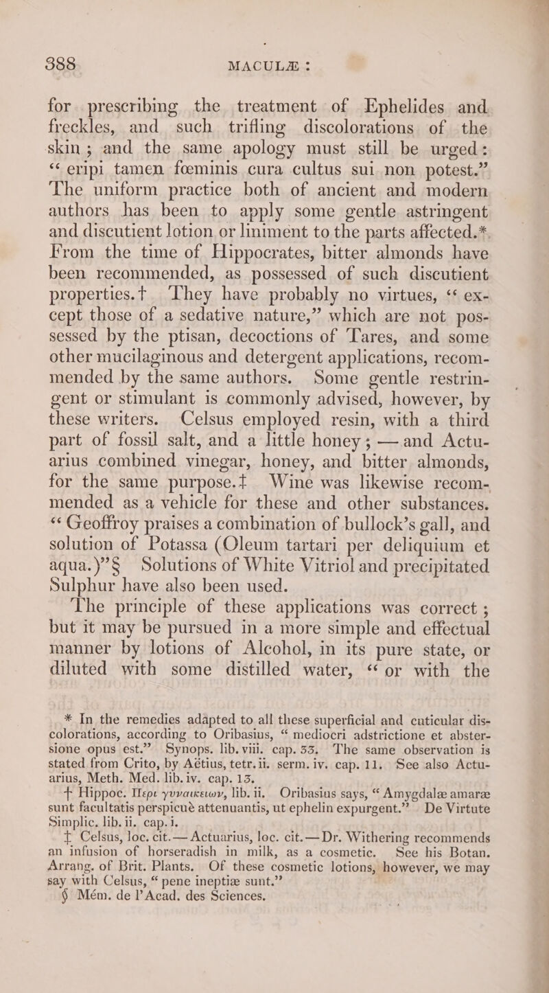 for. prescribmg the treatment of LEphelides and. freckles, and such trifling discolorations of the skin; and the same apology must still be urged: “‘eripi tamen foeminis cura cultus sui non potest.” The uniform practice both of ancient and modern authors has been to apply some gentle astringent and discutient lotion. or liniment to the parts affected.* Irom the time of Hippocrates, bitter almonds have been recommended, as possessed of such discutient properties.t They have probably no virtues, ‘* ex- cept those of a sedative nature,” which are not pos- sessed by the ptisan, decoctions of Tares, and some other mucilaginous and detergent applications, recom- mended by the same authors. Some gentle restrin- gent or stimulant is commonly advised, however, by these writers. Celsus employed resin, with a third part of fossil salt, and a little honey ; —.and Actu- arilus combined vinegar, honey, and bitter almonds, for the same purpose.t Wine was likewise recom- mended as a vehicle for these and other substances. “‘ Geoffroy praises a combination of bullock’s gall, and solution of Potassa (Oleum tartari per deliquium et aqua.)’§ Solutions of White Vitriol and precipitated Sulphur have also been used. The principle of these applications was correct ; but it may be pursued in a more simple and effectual manner by lotions of Alcohol, in its pure state, or diluted with some distilled water, ‘or with the * In the remedies adapted to all these superficial and cuticular dis- colorations, according to Oribasius, “ mediocri adstrictione et abster- sione opus est.” Synops. lib. viii. cap. 33. The same observation is stated from Crito, by Aétius, tetr.ii. serm. iv. cap. 11. See also Actu- arius, Meth. Med. lib. iv. cap. 13. + Hippoe. UWepe yuvaicewy, lib. ii, Oribasius says, “ Amygdala amare sunt facultatis perspicué attenuantis, ut ephelin expurgent.” De Virtute Simplic. lib. ii. cap. 1. ) t Celsus, loc. cit.— Actuarius, loc. cit.— Dr. Withering recommends an infusion of horseradish in milk, as a cosmetic. See his Botan. Arrang. of Brit. Plants. Of these cosmetic lotions, however, we may say with Celsus, “ pene ineptia sunt.” § Mém. de l’Acad. des Sciences.