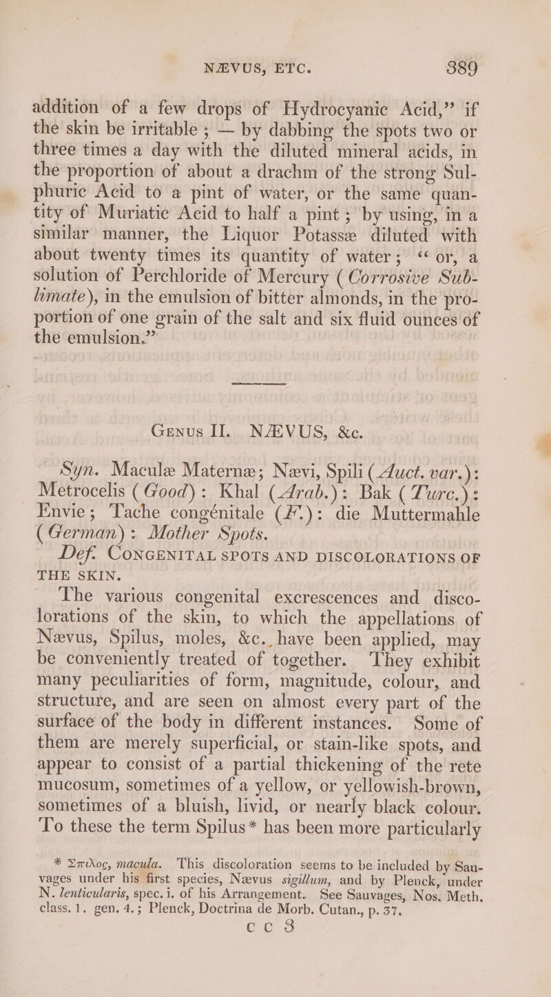 addition of a few drops of Hydrocyanic Acid,” if the skin be irritable ; — by dabbing the spots two or three times a day with the diluted mineral acids, in the proportion of about a drachm of the strong Sul- phuric Acid to a pint of water, or the same quan- tity of Muriatic Acid to half a pint ; by using, in a similar manner, the Liquor Potasse diluted with about twenty times its quantity of water; “or, a solution of Perchloride of Mercury ( Corrosive Sub- imate), in the emulsion of bitter almonds, in the pro- portion of one grain of the salt and six fluid ounces of the emulsion.” Genus II. NACVUS, &amp;c. Syn. Macule Materne; Nevi, Spili (uct. var.): Metrocelis (Good): Khal (4rab.): Bak ( Turc.): Envie; Tache congénitale (#.): die Muttermahle (German): Mother Spots. Def: CONGENITAL SPOTS AND DISCOLORATIONS OF THE SKIN. The various congenital excrescences and disco- lorations of the skin, to which the appellations of Nevus, Spilus, moles, &amp;c. have been applied, may be conveniently treated of together. ‘They exhibit many peculiarities of form, magnitude, colour, and structure, and are seen on almost every part of the surface of the body in different instances. Some of them are merely superficial, or stain-like spots, and appear to consist of a partial thickening of the rete mucosum, sometimes of a yellow, or yellowish-brown, sometimes of a bluish, livid, or nearly black colour. To these the term Spilus* has been more particularly * Smwroc, macula. This discoloration seems to be included by Sau- vages under his first species, Naevus sigi//wm, and by Plenck, under N. lenticularis, spec. i. of his Arrangement. See Sauvages, Nos, Meth, class. 1. gen. 4.; Plenck, Doctrina de Morb. Cutan., p. 37. CLs