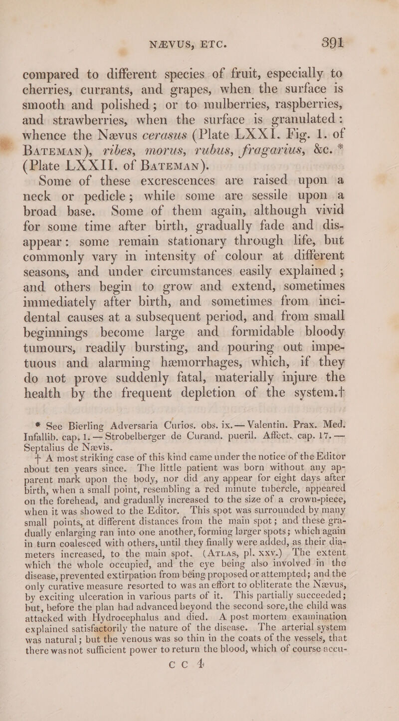 compared to different species of fruit, especially to cherries, currants, and grapes, when the surface is smooth and polished; or to mulberries, raspberries, and. strawberries, when the surface is granulated : whence the Nevus cerasus (Plate LX XI. Vig. 1. of BATEMAN), ribes, morus, rubus, fragarius, &amp;e. * (Plate LX XII. of Bareman). Some of these excrescences are raised upon a neck or pedicle; while some are sessile upon a broad base. Some of them again, although vivid for some time after birth, gradually fade and dis- appear: some remain stationary through life, but commonly vary in intensity of colour at different seasons, and under circumstances easily explained ; and others begin to grow and extend, sometimes immediately after birth, and sometimes from. inci- dental causes at a subsequent period, and from small beginnings become large and formidable bloody tumours, readily bursting, and pouring out impe- tuous and alarming hemorrhages, which, if they do not prove suddenly fatal, materially imjure the health by the frequent depletion of the system.t ® See Bierling Adversaria Curios. obs. ix.— Valentin. Prax. Med. Infallib. cap, 1. — Strobelberger de Curand. pueril. Affect. cap. 17.— Septalius de Neevis. + A most striking case of this kind came under the notice of the Editor about ten years since. The little patient was born without any ap- parent mark upon the body, nor did any appear for eight days after birth, when a small point, resembling a red minute tubercle, appeared on the forehead, and gradually increased to the size of a crown-piece, when it was showed to the Editor. This spot was surrounded by many small points, at different distances from the main spot; and these gra- dually enlarging ran into one another, forming larger spots; which again in turn coalesced with others, until they finally were added, as their dia- meters increased, to the main spot. (Artuas, pl. xxv.) The extent which the whole occupied, and the eye being also involved in the disease, prevented extirpation from béing proposed or attempted; and the only curative measure resorted to was an effort to obliterate the Nevus, by exciting ulceration in various parts of it. This partially succeeded ; but, before the plan had advanced beyond the second sore,the child was attacked with Hydrocephalus and died. A post mortem examination explained satisfactorily the nature of the disease. The arterial system was natural; but the venous was so thin in the coats of the vessels, that there wasnot sufficient power to return the blood, which of course accu- cc 4