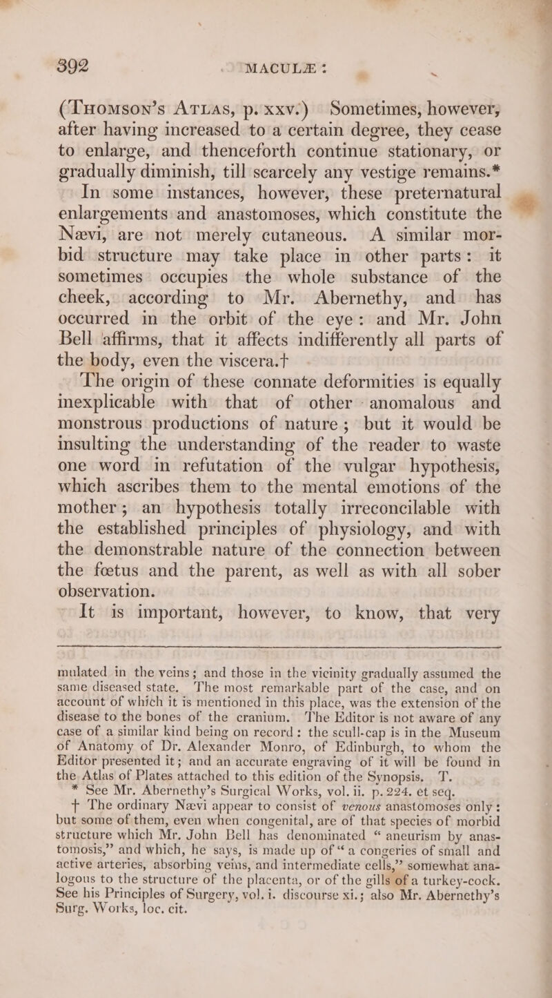 (Tuomson’s Arias, p. xxv.) Sometimes, however, after having increased to a certain degree, they cease to enlarge, and thenceforth continue stationary, or gradually diminish, till scarcely any vestige remains.* In some instances, however, these preternatural enlargements and anastomoses, which constitute the Neevi, are not merely cutaneous. A similar mor- bid structure may take place in other parts: it sometimes occupies the whole substance of the cheek, according to Mr. Abernethy, and has occurred in the orbit of the eye: and Mr. John Bell ‘affirms, that it affects indifferently all parts of the body, even the viscera.t The origin of these connate deformities is equally inexplicable with that of other - anomalous and monstrous productions of nature; but it would be insulting the understanding of the reader to waste one word in refutation of the vulgar hypothesis, which ascribes them to the mental emotions of the mother; an hypothesis totally irreconcilable with the established principles of physiology, and with the demonstrable nature of the connection between the foetus and the parent, as well as with all sober observation. It is important, however, to know, that very mulated in the veins; and those in the vicinity gradually assumed the same diseased state. The most remarkable part of the case, and on account of which it is mentioned in this place, was the extension of the disease to the bones of the cranium. The Editor is not aware of any case of a similar kind being on record: the scull-cap is in the Museum of Anatomy of Dr. Alexander Monro, of Edinburgh, to whom the Editor presented it; and an accurate engraving of it will be found in the Atlas of Plates attached to this edition of the Synopsis. T. * See Mr. Abernethy’s Surgical Works, vol. ii. p. 224. et seq. t+ The ordinary Nevi appear to consist of venous anastomoses only : but some of them, even when congenital, are of that species of morbid structure which Mr, John Bell has denominated “ aneurism by anas- tomosis,” and which, he says, is made up of “a congeries of small and active arteries, absorbing veins, and intermediate cells,’ somewhat ana- logous to the structure of the placenta, or of the gills of a turkey-cock. See his Principles of Surgery, vol. i. discourse xi.; also Mr. Abernethy’s Surg. Works, loc. cit.