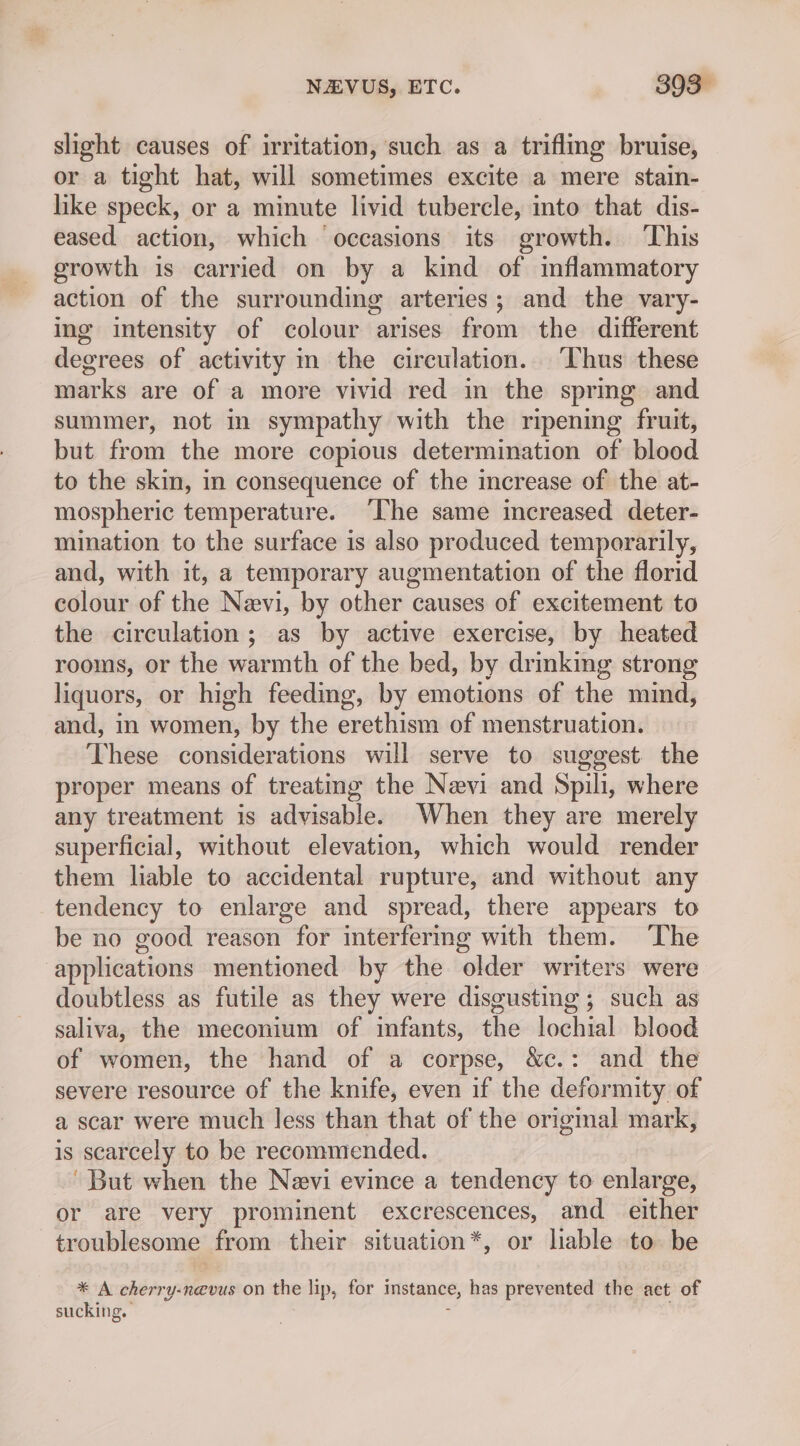 slight causes of irritation, such as a triflmg bruise, or a tight hat, will sometimes excite a mere stain- like speck, or a minute livid tubercle, into that dis- eased action, which occasions its growth. This growth is carried on by a kind of mflammatory action of the surrounding arteries; and the vary- ing intensity of colour arises from the different degrees of activity in the circulation. ‘Thus these marks are of a more vivid red in the sprmg and summer, not In sympathy with the ripening fruit, but from the more copious determination of blood to the skin, in consequence of the increase of the at- mospheric temperature. ‘The same increased deter- mination to the surface is also produced temporarily, and, with it, a temporary augmentation of the florid colour of the Nevi, by other causes of excitement to the circulation; as by active exercise, by heated rooms, or the warmth of the bed, by drinking strong liquors, or high feeding, by emotions of the mind, and, in women, by the erethism of menstruation. These considerations will serve to suggest. the proper means of treating the Nevi and Spili, where any treatment is advisable. When they are merely superficial, without elevation, which would render them liable to accidental rupture, and without any tendency to enlarge and spread, there appears to be no good reason for interfering with them. ‘The applications mentioned by the older writers were doubtless as futile as they were disgusting ; such as saliva, the meconium of infants, the lochial blood of women, the hand of a corpse, &amp;c.: and the severe resource of the knife, even if the deformity of a scar were much less than that of the original mark, is scarcely to be recommended. ‘But when the Nevi evince a tendency to enlarge, or are very prominent excrescences, and either troublesome from their situation*, or lable to be * A cherry-ne@vus on the lip, for instance, has prevented the act of sucking.