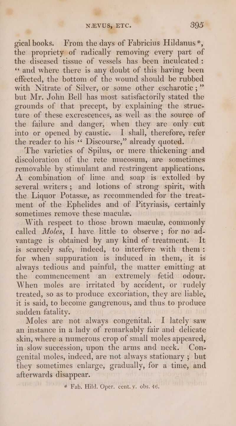 be NEVUS, ETC. ) 395 — gical books. From the days of Fabricius Hildanus *, the propriety of radically removing every part of the diseased tissue of vessels has been inculcated : ‘¢and where there is any doubt of this having been effected, the bottom of the wound should be rubbed with Nitrate of Silver, or some other escharotic ;” but Mr. John Bell has most satisfactorily stated the grounds of that precept, by explaining the struc- ture of these excrescences, as well as the source of the failure and danger, when they are only cut into or opened by caustic. I. shall, therefore, refer the reader to his ** Discourse,” already quoted. The varieties of Spilus, or mere thickening and discoloration of the rete mucosum, are sometimes removable by stimulant and restringent applications. A combination of lime and soap is extolled by several writers; and lotions of strong spirit, with the Liquor Potasse, as recommended for the treat- ment of the Ephelides and of Pityriasis, certainly sometimes remove these macule. With respect to those brown macule, commonly called Moles, I have little to observe; for no ad- vantage is obtamed by any kind of treatment. It is scarcely safe, indeed, to imterfere with them: for when suppuration is induced in them, it is always tedious and painful, the matter emitting at the commencement an extremely fetid odour. When moles are irritated by accident, or rudely treated, so as to produce excoriation, they are liable, it is said, to become gangrenous, and thus to produce sudden fatality. Moles are not always congenital. I lately saw an instance in a lady of remarkably fair and delicate skin, where a numerous crop of small moles appeared, in slow succession, upon the arms and neck. Con- genital moles, indeed, are not always stationary ; but they sometimes enlarge, gradually, for a time, and afterwards disappear. * Fab. Hild. Oper. cent. v. obs. 46.
