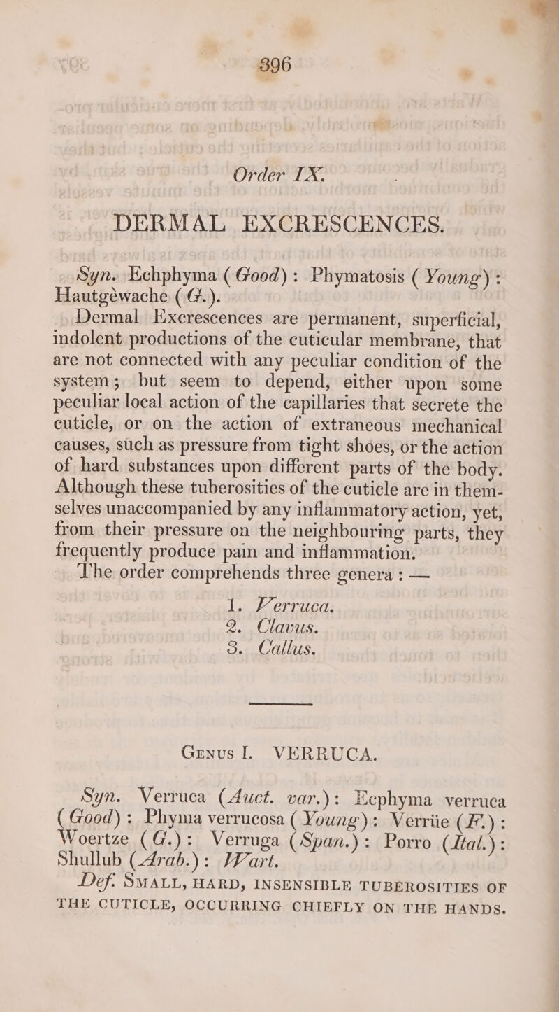 Order IX. DERMAL EXCRESCENCES. Syn. Echphyma ( Good): Phymatosis ( Young) : Hautgéwache (G.). Dermal Excrescences are permanent, superficial, indolent productions of the cuticular membrane, that are not connected with any peculiar condition of the system; but seem to depend, either upon some peculiar local action of the capillaries that secrete the cuticle, or on the action of extraneous mechanical causes, such as pressure from tight shoes, or the action of hard. substances upon different parts of the body. Although these tuberosities of the cuticle are in them- selves unaccompanied by any inflammatory action, yet, from their pressure on the neighbouring parts, they frequently produce pain and inflammation. he order comprehends three genera : — 1. Verruca. 2. Clavus. 3: Callus. Genus I. VERRUCA. Syn. Verruca (Auct. var.): Ecphyma verruca ( Good) : Phyma verrucosa ( Young): Verriie (£.): Woertze (G.): Verruga (Span.): Porro (tal.) : Shullub (drab.): Wart. Def: SMALL, HARD, INSENSIBLE TUBEROSITIES OF THE CUTICLE, OCCURRING CHIEFLY ON THE HANDS.