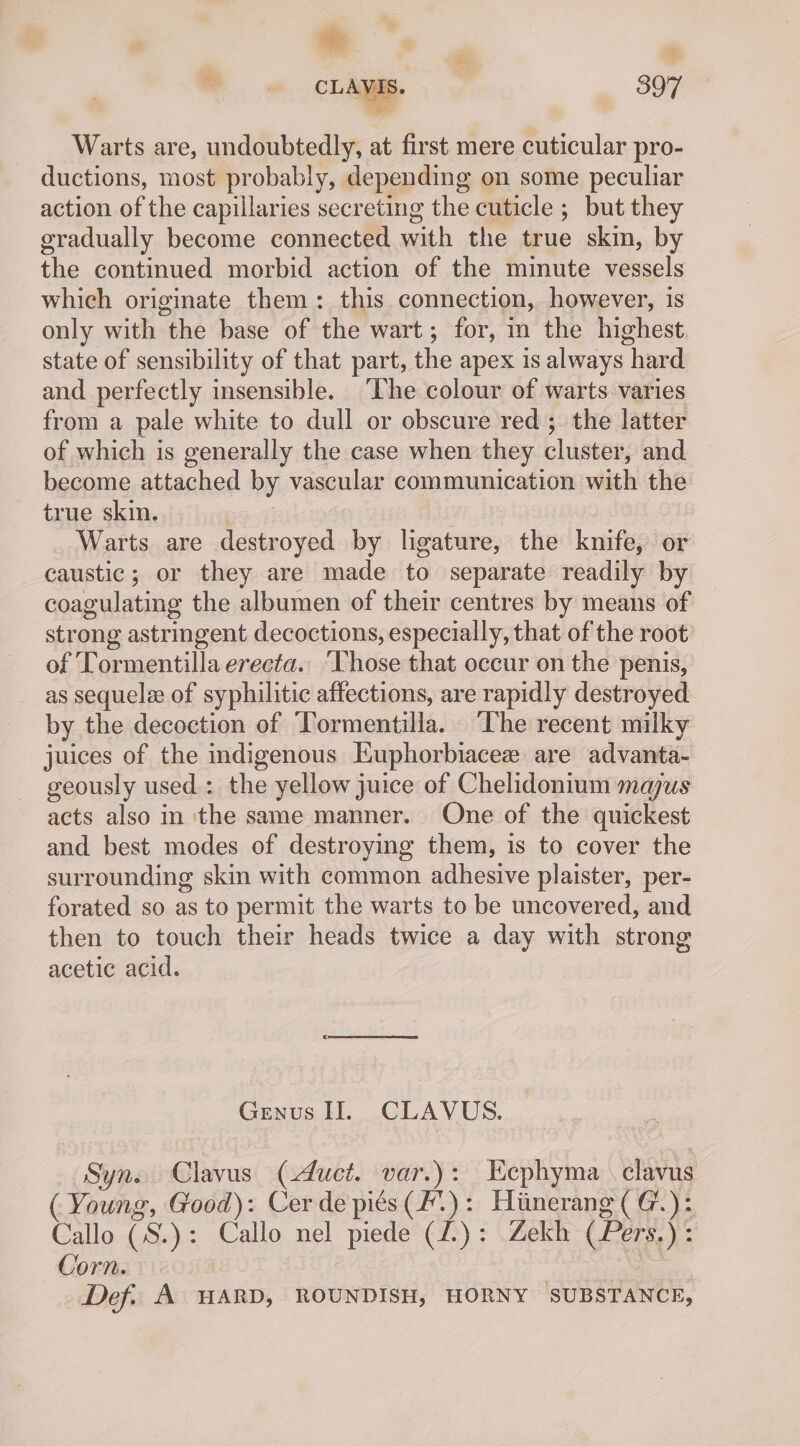 Warts are, undoubtedly, at first mere cuticular pro- ductions, most probably, depending on some peculiar action of the capillaries secreting the cuticle ; but they gradually become connected with the true skin, by the continued morbid action of the minute vessels which originate them: this connection, however, 1s only with the base of the wart; for, i the highest state of sensibility of that part, the apex is always hard and perfectly insensible. ‘The colour of warts varies from a pale white to dull or obscure red; the latter of which is generally the case when they cluster, and become attached by vascular communication with the true skin. , Warts are destroyed by ligature, the knife, or caustic; or they are made to separate readily by coagulating the albumen of their centres by means of strong astringent decoctions, especially, that of the root of Tormentilla erecta. Those that occur on the penis, as sequelee of syphilitic affections, are rapidly destroyed by the decoction of ‘Tormentilla. The recent milky juices of the indigenous Kuphorbiacee are advanta- geously used : the yellow juice of Chelidonium majus acts also in the same manner. One of the quickest and best modes of destroying them, is to cover the surrounding skin with common adhesive plaister, per- forated so as to permit the warts to be uncovered, and then to touch their heads twice a day with strong acetic acid. Genus II. CLAVUS. Syn. Clavus (duct. var.): Eephyma . clavus ( Young, Good): Cer de piés(F.): Hiinerang (G.): Callo (S.): Callo nel piede (1): Zekh (Pers.): Corn. eines Def. A HARD, ROUNDISH, HORNY SUBSTANCE,