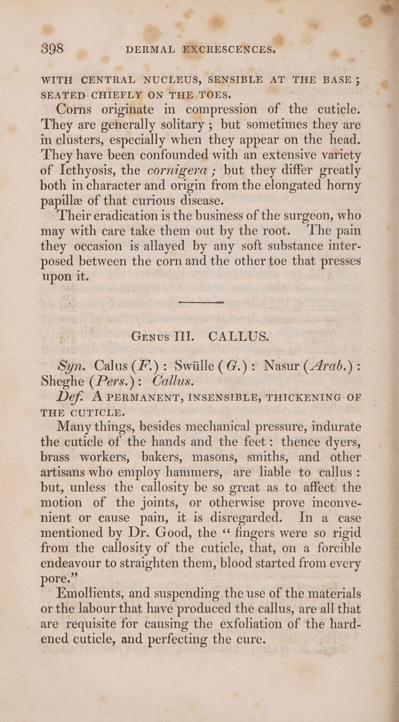 WITH CENTRAL NUCLEUS, SENSIBLE AT THE BASE SEATED CHIEFLY ON THE TOES. Corns originate in compression of the cuticle. They are generally solitary ; but sometimes they are in clusters, especially when they appear on the head. They have been confounded with an extensive variety of Icthyosis, the cornigera ; but they differ greatly both m character and origin from the elongated horny papille of that curious disease. Their eradication is the business of the surgeon, who may with care take them out by the root. ‘The pain they occasion is allayed by any soft substance inter- posed between the corn and the other toe that presses upon it. Genus III. CALLUS. Syn. Calus (2): Swiille (G@.): Nasur (4rab.) : Sheghe (Pers.): Callus. Def. A PERMANENT, INSENSIBLE, THICKENING OF THE CUTICLE. Many things, besides mechanical pressure, indurate the cuticle of the hands and the feet: thence dyers, brass workers, bakers, masons, smiths, and other artisans who employ hammers, are liable to callus: but, unless the callosity be so great as to affect the motion of the joints, or otherwise prove inconve- nient or cause pain, it is disregarded. In a case mentioned by Dr. Good, the “ fingers were so rigid from the callosity of the cuticle, that, on a forcible endeavour to straighten them, blood started from every pore.” ) Emollients, and suspending the use of the materials or the labour that have produced the callus, are all that are requisite for causing the exfoliation of the hard- ened cuticle, and perfecting the cure.