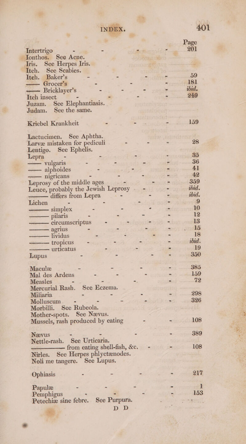 | . ee eee Intertrigo - - =. - 201 -Ionthos. See Acne. | Tris. See Herpes Iris. : Itch. See Scabies. Iteh. Baker’s ~ - - - 59 —— Grocer’s - - - 181 -—— Bricklayer’s - - - - ibid. Itch insect ~ - - 249 Juzam. See Elephantiasis. Judam. See the same. Kriebel Krankheit - moe eee seer Lactucimen. See Aphtha. Larve mistaken for pediculi - - ~ 28 Lentigo. See Ephelis. Lepra - - | - “ 35 vulgaris - - es - 36 alphoides - - - 4) nigricans - - - - 42 Leprosy of the middle ages - - os 359 Leuce, probably the Jewish Leprosy - - - ahid. differs from Lepra _- - - abid. Lichen - - - - 9 simplex - - ° * 10 pilaris - - = - 12 circumscriptus ° - - - 13 agrius - - - - 15 lividus - - - - 18 tropicus - - - - ibid. urticatus - - - 19 Lupus - 2 : - 350 Maculz ~ = - - 385 Mal des Ardens - - - - 159 Measles - - -. - 12 Mercurial Rash. See Eczema. Miliaria - ~ - - 298 Molluscum * - - - - 326 Morbilli. See Rubeola. Mother-spots. See Neevus. ; Mussels, rash produced by eating - - 108 Neevus - - - - 389 Nettle-rash. See Urticaria. —_—_—_—— from eating shell-fish, &amp;c. - - 108 Nirles. See Herpes phlyctaenodes. Noli me tangere. See Lupus. Ophiasis - - - - 217 Papulz - - = - 1 Pemphigus : - : - 153 Petechiz sine febre. See Purpura. meer ae D D