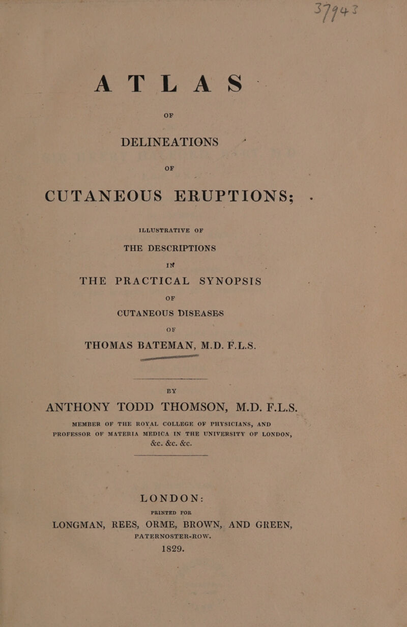 Att AS DELINEATIONS CUTANEOUS ERUPTIONS; ILLUSTRATIVE OF THE DESCRIPTIONS IN d THE PRACTICAL SYNOPSIS OF CUTANEOUS DISEASES OF THOMAS BATEMAN, M.D. F.L:S. a seuneall sasha BY MEMBER OF THE ROYAL COLLEGE OF PHYSICIANS, AND PROFESSOR OF MATERIA MEDICA IN THE UNIVERSITY OF LONDON, &e. &c. &e. LONDON: PRINTED FOR . LONGMAN, REES, ORME, BROWN, AND GREEN, PATERNOSTER-ROW. 1829.