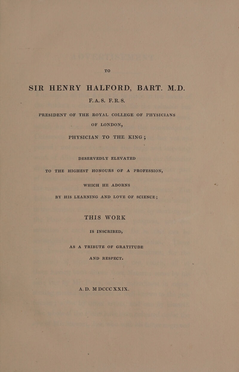 TO SIR HENRY HALFORD, BART. M.D. F.A.S. F.R.S. PRESIDENT OF THE ROYAL COLLEGE OF PHYSICIANS OF LONDON, PHYSICIAN TO THE KING, DESERVEDLY ELEVATED TO THE HIGHEST HONOURS OF A PROFESSION, WHICH HE ADORNS BY HIS LEARNING AND LOVE OF SCIENCE; THIS WORK IS INSCRIBED, AS A TRIBUTE OF GRATITUDE AND RESPECT. A.D. MDCCC XXIX.
