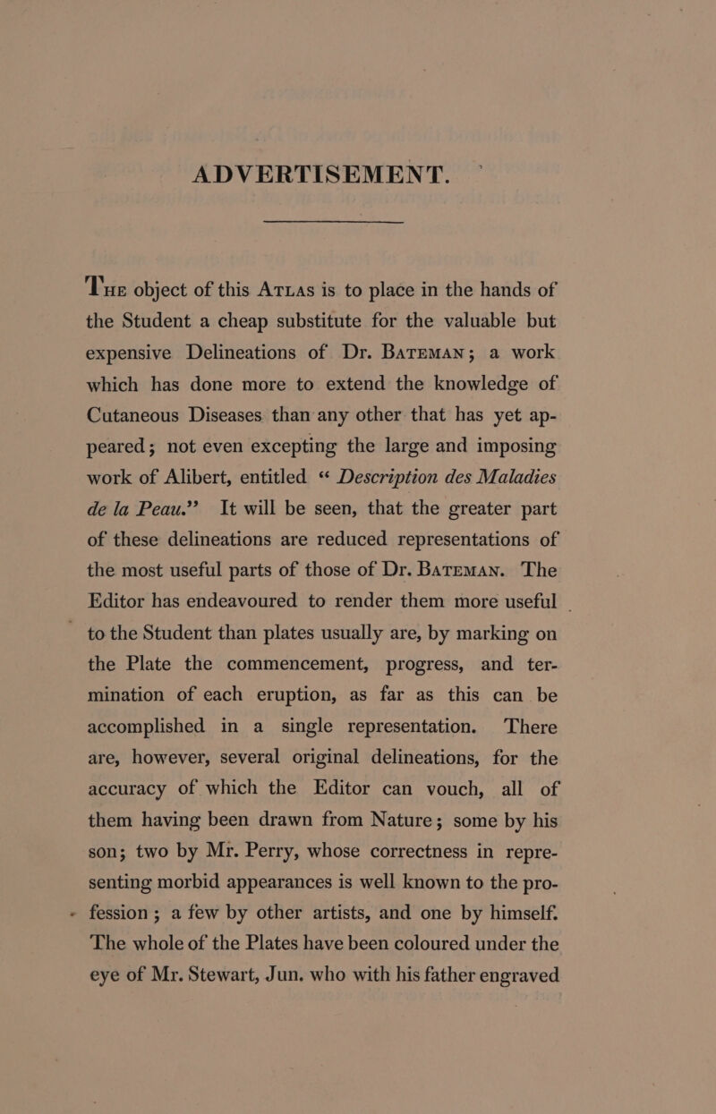 ADVERTISEMENT. Tue object of this ATLAs is to place in the hands of the Student a cheap substitute for the valuable but expensive Delineations of Dr. Bateman; a work which has done more to extend the knowledge of Cutaneous Diseases than any other that has yet ap- peared; not even excepting the large and imposing work of Alibert, entitled ‘“ Description des Maladies de la Peau.” It will be seen, that the greater part of these delineations are reduced representations of the most useful parts of those of Dr. Bateman. The Editor has endeavoured to render them more useful ~ to the Student than plates usually are, by marking on the Plate the commencement, progress, and ter- mination of each eruption, as far as this can be accomplished in a single representation. There are, however, several original delineations, for the accuracy of which the Editor can vouch, all of them having been drawn from Nature; some by his son; two by Mr. Perry, whose correctness in repre- senting morbid appearances is well known to the pro- fession ; a few by other artists, and one by himself. The whole of the Plates have been coloured under the eye of Mr. Stewart, Jun. who with his father engraved