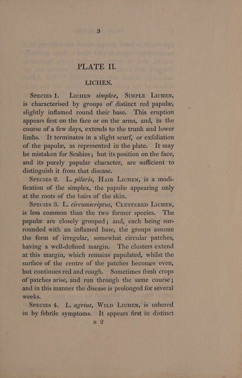 LICHEN. Species 1. LicwEen simpler, StmpLe LIcHEN, is characterised by groups of distinct red papule, slightly inflamed round their base. ‘This eruption appears first on the face or on the arms, and, in the course of a few days, extends to the trunk and lower limbs. It terminates in a slight scurf, or exfoliation of the papule, as represented in the plate. It may be mistaken for Scabies; but its position on the face, and its purely papular character, are sufficient to distinguish it from that disease. Species 2. L. pilaris, Harr Licuen, is a modi- fication of the simplex, the papulee appearing only at the roots of the hairs of the skin. Species 3. L. circumscriptus, CLUSTERED LICHEN, is less common than the two former species. ‘The papulze are closely grouped; and, each being sur- rounded with an inflamed base, the groups assume the form of irregular, somewhat circular patches, having a well-defined margin. ‘The clusters extend at this margin, which remains papulated, whilst the surface of the centre of the patches becomes even, but continues red and rough. Sometimes fresh crops of patches arise, and run through the same course ; and in this manner the disease is prolonged for several weeks. : SpecIES 4. L. agrius, Witp LicHEN, is ushered in by febrile symptoms. It appears first in distinct B.2